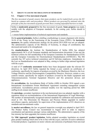 31
5. ABILITY TO ASSUME THE OBLIGATIONS OF MEMBERSHIP
5.1. Chapter 1: Free movement of goods
The free movement of goods ensures that many products can be traded freely across the EU
based on common rules and procedures. Where products are governed by national rules the
principle of the free movement of goods prevents these creating unjustified barriers to trade.
Serbia is moderately prepared for the free movement of goods. Some progress was made,
notably with the adoption of European standards. In the coming year, Serbia should in
particular:
→ ensure better implementation of technical requirements and standards.
On the general principles, Serbia is drafting a methodology to ensure alignment with Articles
34-36 of the Treaty on the Functioning of the European Union (TFEU). On horizontal
measures, the quality infrastructure strategy for the period 2015-2020 was not yet adopted.
The administrative capacity of the Ministry of Economy, in charge of coordination, has
decreased and needs to be strengthened.
On standardisation, the Institute for Standardisation of Serbia (ISS) has adopted
approximately 96 % of all European standards and harmonisation documents. It has met the
technical criteria for full membership of the European Committee for Standardisation (CEN)
and the European Committee for Electrotechnical Standardisation (CENELEC). The ISS
currently has 187 active technical committees and 62 full-time employees. Amendments to
the Law on Standardisation were adopted in May, aiming to further align national legislation
with the acquis.
A total of 37 conformity assessment bodies have been designated under the relevant EU
directives. In April 2015 Serbia repealed the formal ex ante controls on certificates of
conformity, specifically for imports of products covered by the Machinery Directive, the Low
Voltage Directive and the Electromagnetic Compatibility Directive. However, certain ex ante
controls remain, specifically for imports of products covered by the Radio equipment and
Telecommunications Terminal Equipment Directive and fire protection devices and
appliances.
On accreditation, the Accreditation Body of Serbia (ABS) in October 2014 signed a new
International Accreditation Forum Multilateral Agreement extending management system
certification. Accreditation process continued steadily over the reporting period but ABS
staffing levels remain insufficient.
On metrology, secondary legislation in the non-harmonised area was adopted, together with a
regulation based on recommendations of the International Organisation of Legal Metrology.
The number of internationally recognised national standards for calibration and measurement
stood at 143. The Directorate for Measures and Precious Metals upgraded its market
surveillance capacity, particularly for supervision of the implementation of EU directives on
standards and non-automatic scales.
In market surveillance, the law on general inspection oversight was adopted in April 2015.
The Product Safety Council was reconstituted in August 2015 in order to improve
coordination and operations amongst various stakeholders. The administrative capacity of the
line ministry has been upgraded, but remains insufficient.
On ‘Old Approach’ product legislation, Serbia adopted secondary legislation on crystal
glass product marking which aims to be in line with the acquis, and laws on active substances
in biocidal products. Legislation on motor vehicles and emissions of pollutants from non-road
 