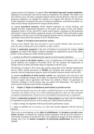 32
engines remains to be adopted. As regards ‘New and Global Approach’ product legislation,
legislation on recreational craft and on cableway installations was adopted. The former is in
line with the acquis; the latter is partially aligned with the relevant directives. The law on fire
protection equipment was adopted but remains to be aligned with relevant EU directives.
Further alignment is required in the areas of cableway installations, construction products, toy
safety and eco-design requirements for energy-related products.
As regards procedural measures, Serbia adopted legislation on civilian firearms, and
adopted and fully implemented legislation on the export and import of arms and military
equipment which is in line with the EU export control regime. Legislation on the production
and transfer of arms and military equipment remains to be adopted. Serbia still needs to align
its legislation with the acquis on pricing medicinal products and on returning cultural objects
unlawfully removed from the territory of an EU Member State.
5.2. Chapter 2: Freedom of movement for workers
Citizens of one Member State have the right to work in another Member State and must be
given the same working and social conditions as other workers.
Serbia is moderately prepared in the area of freedom of movement for workers. Some
progress was made in this chapter, notably in adopting new legislation on access to the labour
market. In the coming year, Serbia should in particular:
→ continue its efforts for strengthening the capacity of social security institutions.
As regards access to the labour market, a Law on Employment of Foreigners and a work
permit rulebook were adopted in November 2014. The law regulates the employment of
foreign citizens in Serbia and further aligns its legislation with the acquis.
The Ministry of Labour’s 2015 action plan and the annual plan of the National Employment
Service (NES) include provisions on EURES, the European jobs network, and create a
network of private employment agencies which will publish vacancies jointly with the NES.
As regards coordination of social security systems, new agreements came into force with
Belgium, Luxembourg, Hungary and Canada. An agreement with Romania was finalised, but
is not yet signed, and an agreement with France was ratified in March. An agreement on
electronic exchange of social security data was signed with Montenegro. The capacity of
social security institutions needs further strengthening.
5.3. Chapter 3: Right of establishment and freedom to provide services
EU natural and legal persons have the right to establish themselves in any Member State and
to provide cross-border services. For certain regulated professions, there are rules on mutual
recognition of qualifications. Postal services are gradually being opened up to competition.
Serbia is moderately prepared in these fields. Some progress was made with the adoption
of regulations on postal services. In the coming year, Serbia should in particular:
→ adopt a strategy for alignment with the professional qualifications acquis;
→ adopt an umbrella law on services, as a first step towards alignment with the Services
directive.
There were no developments on the right of establishment. On freedom to provide cross-
border services, an umbrella law aligning Serbian legislation with the Services Directive is
still needed. Screening of sectorial laws has to be completed to prepare for their alignment. A
strategy and a law on mutual recognition of professional qualifications have yet to be
adopted.
 