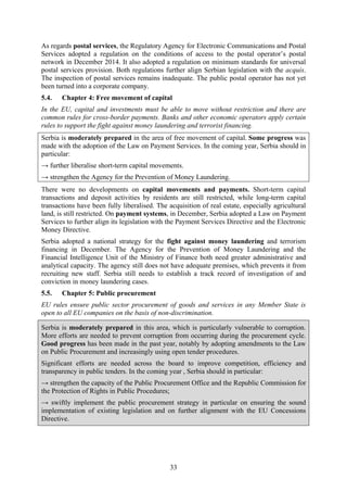 33
As regards postal services, the Regulatory Agency for Electronic Communications and Postal
Services adopted a regulation on the conditions of access to the postal operator’s postal
network in December 2014. It also adopted a regulation on minimum standards for universal
postal services provision. Both regulations further align Serbian legislation with the acquis.
The inspection of postal services remains inadequate. The public postal operator has not yet
been turned into a corporate company.
5.4. Chapter 4: Free movement of capital
In the EU, capital and investments must be able to move without restriction and there are
common rules for cross-border payments. Banks and other economic operators apply certain
rules to support the fight against money laundering and terrorist financing.
Serbia is moderately prepared in the area of free movement of capital. Some progress was
made with the adoption of the Law on Payment Services. In the coming year, Serbia should in
particular:
→ further liberalise short-term capital movements.
→ strengthen the Agency for the Prevention of Money Laundering.
There were no developments on capital movements and payments. Short-term capital
transactions and deposit activities by residents are still restricted, while long-term capital
transactions have been fully liberalised. The acquisition of real estate, especially agricultural
land, is still restricted. On payment systems, in December, Serbia adopted a Law on Payment
Services to further align its legislation with the Payment Services Directive and the Electronic
Money Directive.
Serbia adopted a national strategy for the fight against money laundering and terrorism
financing in December. The Agency for the Prevention of Money Laundering and the
Financial Intelligence Unit of the Ministry of Finance both need greater administrative and
analytical capacity. The agency still does not have adequate premises, which prevents it from
recruiting new staff. Serbia still needs to establish a track record of investigation of and
conviction in money laundering cases.
5.5. Chapter 5: Public procurement
EU rules ensure public sector procurement of goods and services in any Member State is
open to all EU companies on the basis of non-discrimination.
Serbia is moderately prepared in this area, which is particularly vulnerable to corruption.
More efforts are needed to prevent corruption from occurring during the procurement cycle.
Good progress has been made in the past year, notably by adopting amendments to the Law
on Public Procurement and increasingly using open tender procedures.
Significant efforts are needed across the board to improve competition, efficiency and
transparency in public tenders. In the coming year , Serbia should in particular:
→ strengthen the capacity of the Public Procurement Office and the Republic Commission for
the Protection of Rights in Public Procedures;
→ swiftly implement the public procurement strategy in particular on ensuring the sound
implementation of existing legislation and on further alignment with the EU Concessions
Directive.
 