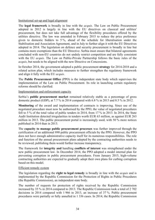 34
Institutional set-up and legal alignment
The legal framework is broadly in line with the acquis. The Law on Public Procurement
adopted in 2012 is largely in line with the EU directives on classical and utilities'
procurement, but does not take full advantage of the flexibility procedures offered by the
utilities directive. The law was amended in February 2015 to reduce the price preference
given to domestic bidders to 5 %, ahead of the schedule for liberalisation under the
Stabilisation and Association Agreement, and in July to further align it with the EU Directives
adopted in 2014. The legislation on defence and security procurement is broadly in line but
contains more exemptions than the EU Directive. Serbia must ensure that bilateral agreements
concluded with non-EU countries do not unduly restrict competition and are fully consistent
with the EU acquis. The Law on Public-Private Partnership follows the basic rules of the
acquis, but needs to be aligned with the new Directive on Concessions.
In October 2014, the government adopted a public procurement strategy for 2014-2018 and a
related action plan, which includes measures to further strengthen the regulatory framework
and align it fully with the EU acquis.
The Public Procurement Office (PPO) is the independent state body which supervises the
implementation of the Law on Public Procurement. Its role in launching certain regulatory
reforms should be clarified.
Implementation and enforcement capacity
Serbia’s public procurement market remained relatively stable as a percentage of gross
domestic product (GDP), at 7.7 % in 2014 compared with 6.8 % in 2013 and 8.5 % in 2012.
Monitoring of the award and implementation of contracts is improving. Since use of the
negotiated procedure must now be authorised by the PPO, the value of negotiated procedures
fell to 5 % of the total value of public tenders in 2014, from 17 % in 2013. In 2014, the State
Audit Institution detected irregularities in tenders worth EUR 63 million, as against EUR 263
million in 2013. The public procurement portal is increasingly used, with 50 % more notices
published in 2014 than in 2013.
The capacity to manage public procurement processes was further improved through the
certification of an additional 890 public procurement officials by the PPO. However, the PPO
does not have enough administrative capacity itself for its numerous responsibilities. The role
and function of the annual procurement plans adopted by the contracting authorities needs to
be reviewed; publishing them would further increase transparency.
The framework for integrity and handling conflicts of interest was strengthened under the
new public procurement law. In December 2014, the PPO adopted a model internal plan for
preventing corruption in public procurement procedures. From January 2015, high-volume
contracting authorities are expected to gradually adopt their own plans for curbing corruption
based on this model.
Efficient remedy system
The legislation regarding the right to legal remedy is broadly in line with the acquis and is
implemented by the Republic Commission for the Protection of Rights in Public Procedures
(the Republic Commission), an independent state body.
The number of requests for protection of rights received by the Republic Commission
increased by 35 % in 2014 compared to 2013. The Republic Commission took a total of 2 702
decisions in 2014 compared with 1 966 in 2013, an increase of 37 %. Public procurement
procedures were partially or fully annulled in 1 336 cases. In 2014, the Republic Commission
 