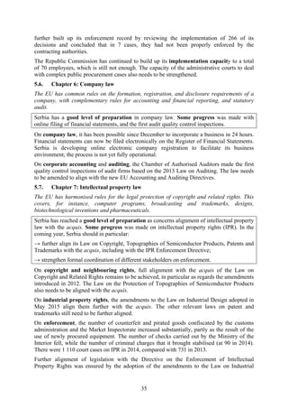 35
further built up its enforcement record by reviewing the implementation of 266 of its
decisions and concluded that in 7 cases, they had not been properly enforced by the
contracting authorities.
The Republic Commission has continued to build up its implementation capacity to a total
of 70 employees, which is still not enough. The capacity of the administrative courts to deal
with complex public procurement cases also needs to be strengthened.
5.6. Chapter 6: Company law
The EU has common rules on the formation, registration, and disclosure requirements of a
company, with complementary rules for accounting and financial reporting, and statutory
audit.
Serbia has a good level of preparation in company law. Some progress was made with
online filing of financial statements, and the first audit quality control inspections.
On company law, it has been possible since December to incorporate a business in 24 hours.
Financial statements can now be filed electronically on the Register of Financial Statements.
Serbia is developing online electronic company registration to facilitate its business
environment; the process is not yet fully operational.
On corporate accounting and auditing, the Chamber of Authorised Auditors made the first
quality control inspections of audit firms based on the 2013 Law on Auditing. The law needs
to be amended to align with the new EU Accounting and Auditing Directives.
5.7. Chapter 7: Intellectual property law
The EU has harmonised rules for the legal protection of copyright and related rights. This
covers, for instance, computer programs, broadcasting and trademarks, designs,
biotechnological inventions and pharmaceuticals.
Serbia has reached a good level of preparation as concerns alignment of intellectual property
law with the acquis. Some progress was made on intellectual property rights (IPR). In the
coming year, Serbia should in particular:
→ further align its Law on Copyright, Topographies of Semiconductor Products, Patents and
Trademarks with the acquis, including with the IPR Enforcement Directive;
→ strengthen formal coordination of different stakeholders on enforcement.
On copyright and neighbouring rights, full alignment with the acquis of the Law on
Copyright and Related Rights remains to be achieved, in particular as regards the amendments
introduced in 2012. The Law on the Protection of Topographies of Semiconductor Products
also needs to be aligned with the acquis.
On industrial property rights, the amendments to the Law on Industrial Design adopted in
May 2015 align them further with the acquis. The other relevant laws on patent and
trademarks still need to be further aligned.
On enforcement, the number of counterfeit and pirated goods confiscated by the customs
administration and the Market Inspectorate increased substantially, partly as the result of the
use of newly procured equipment. The number of checks carried out by the Ministry of the
Interior fell, while the number of criminal charges that it brought stabilised (at 90 in 2014).
There were 1 110 court cases on IPR in 2014, compared with 731 in 2013.
Further alignment of legislation with the Directive on the Enforcement of Intellectual
Property Rights was ensured by the adoption of the amendments to the Law on Industrial
 