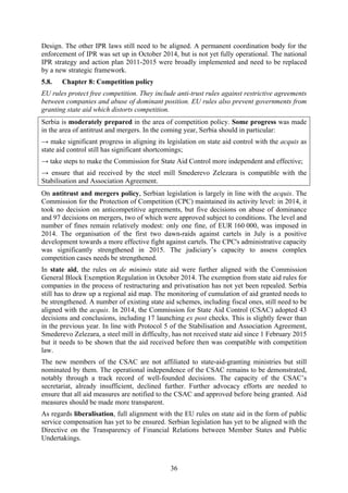 36
Design. The other IPR laws still need to be aligned. A permanent coordination body for the
enforcement of IPR was set up in October 2014, but is not yet fully operational. The national
IPR strategy and action plan 2011-2015 were broadly implemented and need to be replaced
by a new strategic framework.
5.8. Chapter 8: Competition policy
EU rules protect free competition. They include anti-trust rules against restrictive agreements
between companies and abuse of dominant position. EU rules also prevent governments from
granting state aid which distorts competition.
Serbia is moderately prepared in the area of competition policy. Some progress was made
in the area of antitrust and mergers. In the coming year, Serbia should in particular:
→ make significant progress in aligning its legislation on state aid control with the acquis as
state aid control still has significant shortcomings;
→ take steps to make the Commission for State Aid Control more independent and effective;
→ ensure that aid received by the steel mill Smederevo Zelezara is compatible with the
Stabilisation and Association Agreement.
On antitrust and mergers policy, Serbian legislation is largely in line with the acquis. The
Commission for the Protection of Competition (CPC) maintained its activity level: in 2014, it
took no decision on anticompetitive agreements, but five decisions on abuse of dominance
and 97 decisions on mergers, two of which were approved subject to conditions. The level and
number of fines remain relatively modest: only one fine, of EUR 160 000, was imposed in
2014. The organisation of the first two dawn-raids against cartels in July is a positive
development towards a more effective fight against cartels. The CPC's administrative capacity
was significantly strengthened in 2015. The judiciary’s capacity to assess complex
competition cases needs be strengthened.
In state aid, the rules on de minimis state aid were further aligned with the Commission
General Block Exemption Regulation in October 2014. The exemption from state aid rules for
companies in the process of restructuring and privatisation has not yet been repealed. Serbia
still has to draw up a regional aid map. The monitoring of cumulation of aid granted needs to
be strengthened. A number of existing state aid schemes, including fiscal ones, still need to be
aligned with the acquis. In 2014, the Commission for State Aid Control (CSAC) adopted 43
decisions and conclusions, including 17 launching ex post checks. This is slightly fewer than
in the previous year. In line with Protocol 5 of the Stabilisation and Association Agreement,
Smederevo Zelezara, a steel mill in difficulty, has not received state aid since 1 February 2015
but it needs to be shown that the aid received before then was compatible with competition
law.
The new members of the CSAC are not affiliated to state-aid-granting ministries but still
nominated by them. The operational independence of the CSAC remains to be demonstrated,
notably through a track record of well-founded decisions. The capacity of the CSAC’s
secretariat, already insufficient, declined further. Further advocacy efforts are needed to
ensure that all aid measures are notified to the CSAC and approved before being granted. Aid
measures should be made more transparent.
As regards liberalisation, full alignment with the EU rules on state aid in the form of public
service compensation has yet to be ensured. Serbian legislation has yet to be aligned with the
Directive on the Transparency of Financial Relations between Member States and Public
Undertakings.
 