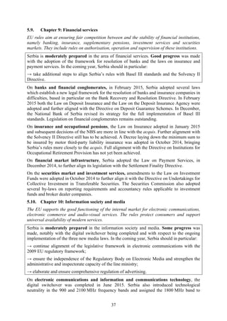 37
5.9. Chapter 9: Financial services
EU rules aim at ensuring fair competition between and the stability of financial institutions,
namely banking, insurance, supplementary pensions, investment services and securities
markets. They include rules on authorisation, operation and supervision of these institutions.
Serbia is moderately prepared in the area of financial services. Good progress was made
with the adoption of the framework for resolution of banks and the laws on insurance and
payment services. In the coming year, Serbia should in particular:
→ take additional steps to align Serbia’s rules with Basel III standards and the Solvency II
Directive.
On banks and financial conglomerates, in February 2015, Serbia adopted several laws
which establish a new legal framework for the resolution of banks and insurance companies in
difficulties, based in particular on the Bank Recovery and Resolution Directive. In February
2015 both the Law on Deposit Insurance and the Law on the Deposit Insurance Agency were
adopted and further aligned with the Directive on Deposit Guarantee Schemes. In December,
the National Bank of Serbia revised its strategy for the full implementation of Basel III
standards. Legislation on financial conglomerates remains outstanding.
On insurance and occupational pensions, the Law on Insurance adopted in January 2015
and subsequent decisions of the NBS are more in line with the acquis. Further alignment with
the Solvency II Directive still has to be achieved. A Decree laying down the minimum sum to
be insured by motor third-party liability insurance was adopted in October 2014, bringing
Serbia’s rules more closely to the acquis. Full alignment with the Directive on Institutions for
Occupational Retirement Provision has not yet been achieved.
On financial market infrastructure, Serbia adopted the Law on Payment Services, in
December 2014, to further align its legislation with the Settlement Finality Directive.
On the securities market and investment services, amendments to the Law on Investment
Funds were adopted in October 2014 to further align it with the Directive on Undertakings for
Collective Investment in Transferable Securities. The Securities Commission also adopted
several by-laws on reporting requirements and accountancy rules applicable to investment
funds and broker dealer companies.
5.10. Chapter 10: Information society and media
The EU supports the good functioning of the internal market for electronic communications,
electronic commerce and audio-visual services. The rules protect consumers and support
universal availability of modern services.
Serbia is moderately prepared in the information society and media. Some progress was
made, notably with the digital switchover being completed and with respect to the ongoing
implementation of the three new media laws. In the coming year, Serbia should in particular:
→ continue alignment of the legislative framework in electronic communications with the
2009 EU regulatory framework;
→ ensure the independence of the Regulatory Body on Electronic Media and strengthen the
administrative and inspectorate capacity of the line ministry;
→ elaborate and ensure comprehensive regulation of advertising.
On electronic communications and information and communications technology, the
digital switchover was completed in June 2015. Serbia also introduced technological
neutrality in the 900 and 2100 MHz frequency bands and assigned the 1800 MHz band to
 