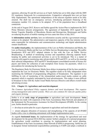 38
operators, allowing 3G and 4G services as of April. Serbia has yet to fully align with the 2009
EU regulatory framework for e-communications. Competitive safeguards have not yet been
fully implemented. The operational independence of the telecom regulator needs to be fully
ensured. The draft law on emergency services, introducing permanent financing of the
emergency number 112, remains to be adopted. 55 % of the population have a broadband
connection.
At the end of August 2015, Kosovo and Serbia agreed the Action Plan to implement the 2013
Prime Ministers telecom arrangements. The agreement of September 2014 signed by the
former Yugoslav Republic of Macedonia, Bosnia and Herzegovina, Montenegro and Serbia
on reducing the prices of mobile roaming services came into force in July 2015.
In information society services, laws on information security and the e-government strategy
remain to be adopted. The administrative and inspection capacity of the line ministry and its
units responsible for information and communication technology and digital administration
remain insufficient.
On audio-visual policy, the implementation of the Law on Public Information and Media, the
Law on Electronic Media and the Law on Public Service Broadcasting is ongoing. The public
broadcasters RTS and RTV adopted statutes in line with the Law on Public Service
Broadcasting. A method of monitoring revenue and expenditure allowing separate book-
keeping for public and commercial activities is yet to be introduced. This is a matter of
concern with regard to monitoring state aid provided to RTS and RTV, as well as for ensuring
their editorial independence. RTS and RTV should prepare consolidated records of licence fee
payers and forms for collection of and exemption from licence fee payments, which is a
precondition for introducing the licence fee.
The Regulatory Body for Electronic Media faces delays in preparing all the by-laws needed to
implement the Law on Electronic Media. The regulator needs to be fully independent when
monitoring the fulfilment of programming obligations of broadcasters. The regulator is not
fulfilling its role of monitoring of the retransmitted audio-visual media content on cable
operators which is regularly interrupted by local advertisements. This makes it more difficult
to broadcast in line with the Audio-visual Media Services Directive and affects overall media
advertising revenue.
5.11. Chapter 11: Agriculture and rural development
The Common Agricultural Policy supports farmers and rural development. This requires
strong management and control systems. There are also common EU rules for quality policy
and organic farming.
Serbia is at an early stage of preparation in agriculture and rural development. Some
progress was made with expansion of the Farm Accountancy Data Network and adoption of
the Instrument for Pre-accession Assistance for Rural Development (IPARD). In the coming
year, Serbia should in particular:
→ develop an action plan for acquis alignment in agriculture and rural development
→ ensure adequate allocation of resources and strengthening of the capacity of all IPARD
bodies with a view to obtaining entrustment with budget implementation tasks.
As regards horizontal issues, the implementation of the strategy for agricultural and rural
development for the period 2014-2024 has started. Serbia's adoption of a national programme
for agriculture would contribute to ensuring its implementation and sector planning.
Establishment of the Farm Accountancy Data Network (FADN) is progressing. Serbia has yet
to designate formal institutional responsibilities pertaining to FADN and adopt a rulebook to
 