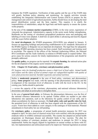 39
transpose the FADN regulation. Verification of data quality and the use of the FADN data
will greatly facilitate policy planning and monitoring. As regards activities towards
establishing the Integrated Administration and Control System (IACS) to prepare for the
management and control of agricultural payments, Serbia should focus on developing the land
parcel identification system and the farm register. This requires it to clarify the
responsibilities of stakeholders, adopt the legal base and build capacity to ensure the system
works properly.
In the area of the common market organisation (CMO), in the wine sector, registration of
vineyards has progressed. Administrative capacity in the sector needs further strengthening.
Rulebooks on the zoning of viticultural geographical production areas and packaging and
labelling of wines were adopted. A draft law on spirit drinks is advancing and must be aligned
with the acquis before adoption.
On rural development, the IPARD programme (2014-2020) was adopted in January. It
focuses on upgrading holdings and processing establishments to EU standards. Relocation of
the IPARD Agency to Belgrade was an important development. The legal base for adequately
resourcing IPARD operating structures has been created. Staff recruitment and training need
to accelerate. The capacity of the offices of the National Authorising Officer, the National
IPA Coordinator and the Audit Authority in relation to IPARD needs to expand further. This
gives cause for serious concern for timely implementation of the programme and should be
promptly addressed.
On quality policy, no progress can be reported. On organic farming, the national action plan
for the development of the organic sector remains to be adopted.
5.12. Chapter 12: Food safety, veterinary and phytosanitary policy
EU hygiene rules for foodstuff production ensure a high level of food safety. Animal health
and welfare and the safety of food of animal origin are safeguarded together with quality of
seed, plant protection material, harmful organisms and animal nutrition.
Serbia is moderately prepared in the area of food safety, veterinary and phytosanitary
policy. Some progress was made, with the opening of the phytosanitary laboratory and the
re-alignment of the maximum level of aflatoxins in milk with the level in the EU. In the
coming year, Serbia should in particular:
→ review the capacity of the veterinary, phytosanitary and national reference laboratories
directorates and adopt an action plan to strengthen them.
In the area of general food safety, in February the phytosanitary laboratory was the first of
the national reference laboratories to be opened. Further efforts are needed to put other
laboratories into operation, such as the laboratory for quality control of raw milk, and to
obtain accreditation for them as necessary. On food safety rules and specific rules for feed,
the permitted level of aflatoxins in milk has been aligned with the requirements of the EU
acquis. Yeasts have been added as a new category to the catalogue of feed materials. Planned
amendments to food safety law are still pending.
On veterinary policy, a programme of animal health protection measures for 2015 was
adopted in April. No new cases of classical swine fever were notified, while the programme to
eradicate rabies in wildlife continued successfully. The country has adopted an animal health
programme on bluetongue disease and allocated funds to buy vaccines. The plan for
controlling residues of veterinary products and medicines in animals for 2015 is being
implemented. Serbia has largely aligned its legislation on animal welfare on farms with EU
law, but implementation and enforcement need to be improved. National legislation on animal
 