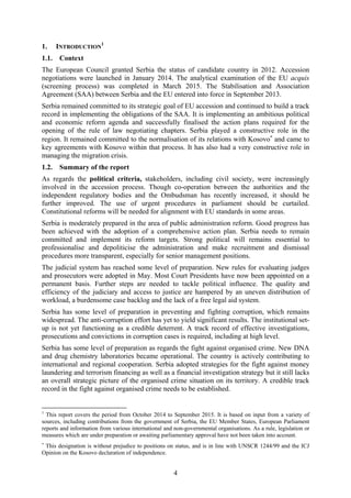 4
1. INTRODUCTION
1
1.1. Context
The European Council granted Serbia the status of candidate country in 2012. Accession
negotiations were launched in January 2014. The analytical examination of the EU acquis
(screening process) was completed in March 2015. The Stabilisation and Association
Agreement (SAA) between Serbia and the EU entered into force in September 2013.
Serbia remained committed to its strategic goal of EU accession and continued to build a track
record in implementing the obligations of the SAA. It is implementing an ambitious political
and economic reform agenda and successfully finalised the action plans required for the
opening of the rule of law negotiating chapters. Serbia played a constructive role in the
region. It remained committed to the normalisation of its relations with Kosovo∗
and came to
key agreements with Kosovo within that process. It has also had a very constructive role in
managing the migration crisis.
1.2. Summary of the report
As regards the political criteria, stakeholders, including civil society, were increasingly
involved in the accession process. Though co-operation between the authorities and the
independent regulatory bodies and the Ombudsman has recently increased, it should be
further improved. The use of urgent procedures in parliament should be curtailed.
Constitutional reforms will be needed for alignment with EU standards in some areas.
Serbia is moderately prepared in the area of public administration reform. Good progress has
been achieved with the adoption of a comprehensive action plan. Serbia needs to remain
committed and implement its reform targets. Strong political will remains essential to
professionalise and depoliticise the administration and make recruitment and dismissal
procedures more transparent, especially for senior management positions.
The judicial system has reached some level of preparation. New rules for evaluating judges
and prosecutors were adopted in May. Most Court Presidents have now been appointed on a
permanent basis. Further steps are needed to tackle political influence. The quality and
efficiency of the judiciary and access to justice are hampered by an uneven distribution of
workload, a burdensome case backlog and the lack of a free legal aid system.
Serbia has some level of preparation in preventing and fighting corruption, which remains
widespread. The anti-corruption effort has yet to yield significant results. The institutional set-
up is not yet functioning as a credible deterrent. A track record of effective investigations,
prosecutions and convictions in corruption cases is required, including at high level.
Serbia has some level of preparation as regards the fight against organised crime. New DNA
and drug chemistry laboratories became operational. The country is actively contributing to
international and regional cooperation. Serbia adopted strategies for the fight against money
laundering and terrorism financing as well as a financial investigation strategy but it still lacks
an overall strategic picture of the organised crime situation on its territory. A credible track
record in the fight against organised crime needs to be established.
1
This report covers the period from October 2014 to September 2015. It is based on input from a variety of
sources, including contributions from the government of Serbia, the EU Member States, European Parliament
reports and information from various international and non-governmental organisations. As a rule, legislation or
measures which are under preparation or awaiting parliamentary approval have not been taken into account.
∗
This designation is without prejudice to positions on status, and is in line with UNSCR 1244/99 and the ICJ
Opinion on the Kosovo declaration of independence.
 