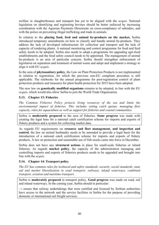 40
welfare in slaughterhouses and transport has yet to be aligned with the acquis. National
legislation on identifying and registering bovines should be better enforced by increasing
coordination with the Agrarian Payments Directorate on cross-compliance of subsidies, and
with the police on preventing illegal trafficking and trade in animals.
In relation to the placing food, feed and animal by-products on the market, Serbia
introduced temporary amendments on how to classify and handle animal by-products. They
address the lack of developed infrastructure for collection and transport and the lack of
capacity of rendering plants. A national monitoring and control programme for food and feed
safety needs to be adopted. Serbia also needs to adopt a programme for upgrading agri-food
establishments and the food safety council needs to be appointed. The management of animal
by-products is an area of particular concern. Serbia should strengthen enforcement of
legislation on separation and treatment of animal waste and adopt and implement a strategy to
align it with EU acquis.
In the area of phytosanitary policy, the Law on Plant Protection Products is not implemented
in relation to registration, for which the previous non-EU compliant procedure is still
applicable. The rulebooks for the annual programme for post-registration control of plant
protection products and measures for plant health protection for 2015 have been adopted.
The new law on genetically modified organisms remains to be adopted, in line with the EU
acquis, which would also allow Serbia to join the World Trade Organisation.
5.13. Chapter 13: Fisheries
The Common Fisheries Policy protects living resources of the sea and limits the
environmental impact of fisheries. This includes setting catch quotas, managing fleet
capacity, rules for aquaculture as well as support for fisheries and coastal communities.
Serbia is moderately prepared in the area of fisheries. Some progress was made with
creating the legal base for a national catch certification scheme for imports and exports of
fishery products and a system for collecting market data.
As regards EU requirements on resource and fleet management, and inspection and
control, the law on animal husbandry needs to be amended to provide a legal basis for the
introduction of a national catch certification scheme for imports and exports of fishery
products. A law on protection and sustainable use of fish stocks came into force in December.
Serbia does not have any structural actions in place for small-scale fisheries or inland
fisheries. As regards market policy, the capacity of the administration managing and
controlling imports and exports of fisheries products needs to be upgraded and brought into
line with the acquis.
5.14. Chapter 14: Transport policy
The EU has common rules for technical and safety standards, security, social standards, state
aid and market liberalisation in road transport, railways, inland waterways, combined
transport, aviation and maritime transport.
Serbia is moderately prepared in transport policy. Good progress was made on road, rail
and inland waterways. In the coming year, Serbia should in particular:
→ ensure that railway undertakings that were certified and licensed by Serbian authorities
have access to the network and the service facilities in Serbia for the purpose of providing
domestic or international rail freight services;
 
