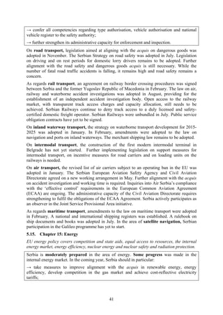 41
→ confer all competencies regarding type authorisation, vehicle authorisation and national
vehicle register to the safety authority;
→ further strengthen its administrative capacity for enforcement and inspection.
On road transport, legislation aimed at aligning with the acquis on dangerous goods was
adopted in November. The Serbian Strategy on road safety was adopted in July. Legislation
on driving and on rest periods for domestic lorry drivers remains to be adopted. Further
alignment with the road safety and dangerous goods acquis is still necessary. While the
number of fatal road traffic accidents is falling, it remains high and road safety remains a
concern.
As regards rail transport, an agreement on railway border crossing procedures was signed
between Serbia and the former Yugoslav Republic of Macedonia in February. The law on air,
railway and waterborne accident investigations was adopted in August, providing for the
establishment of an independent accident investigation body. Open access to the railway
market, with transparent track access charges and capacity allocation, still needs to be
achieved. Serbian Railways continue to deny track access to a duly licensed and safety-
certified domestic freight operator. Serbian Railways were unbundled in July. Public service
obligation contracts have yet to be signed.
On inland waterway transport, the strategy on waterborne transport development for 2015-
2025 was adopted in January. In February, amendments were adopted to the law on
navigation and ports on inland waterways. The merchant shipping law remains to be adopted.
On intermodal transport, the construction of the first modern intermodal terminal in
Belgrade has not yet started. Further implementing legislation on support measures for
intermodal transport, on incentive measures for road carriers and on loading units on the
railways is needed.
On air transport, the revised list of air carriers subject to an operating ban in the EU was
adopted in January. The Serbian European Aviation Safety Agency and Civil Aviation
Directorate agreed on a new working arrangement in May. Further alignment with the acquis
on accident investigation and working time is required. Inquiries into Air Serbia’s compliance
with the ‘effective control’ requirements in the European Common Aviation Agreement
(ECAA) are ongoing. The administrative capacity of the Civil Aviation Directorate requires
strengthening to fulfil the obligations of the ECAA Agreement. Serbia actively participates as
an observer in the Joint Service Provisional Area initiative.
As regards maritime transport, amendments to the law on maritime transport were adopted
in February. A national and international shipping registers was established. A rulebook on
ship documents and books was adopted in July. In the area of satellite navigation, Serbian
participation in the Galileo programme has yet to start.
5.15. Chapter 15: Energy
EU energy policy covers competition and state aids, equal access to resources, the internal
energy market, energy efficiency, nuclear energy and nuclear safety and radiation protection.
Serbia is moderately prepared in the area of energy. Some progress was made in the
internal energy market. In the coming year, Serbia should in particular:
→ take measures to improve alignment with the acquis in renewable energy, energy
efficiency, develop competition in the gas market and achieve cost-reflective electricity
tariffs;
 