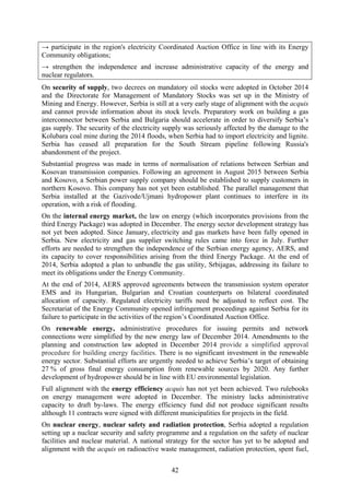 42
→ participate in the region's electricity Coordinated Auction Office in line with its Energy
Community obligations;
→ strengthen the independence and increase administrative capacity of the energy and
nuclear regulators.
On security of supply, two decrees on mandatory oil stocks were adopted in October 2014
and the Directorate for Management of Mandatory Stocks was set up in the Ministry of
Mining and Energy. However, Serbia is still at a very early stage of alignment with the acquis
and cannot provide information about its stock levels. Preparatory work on building a gas
interconnector between Serbia and Bulgaria should accelerate in order to diversify Serbia’s
gas supply. The security of the electricity supply was seriously affected by the damage to the
Kolubara coal mine during the 2014 floods, when Serbia had to import electricity and lignite.
Serbia has ceased all preparation for the South Stream pipeline following Russia's
abandonment of the project.
Substantial progress was made in terms of normalisation of relations between Serbian and
Kosovan transmission companies. Following an agreement in August 2015 between Serbia
and Kosovo, a Serbian power supply company should be established to supply customers in
northern Kosovo. This company has not yet been established. The parallel management that
Serbia installed at the Gazivode/Ujmani hydropower plant continues to interfere in its
operation, with a risk of flooding.
On the internal energy market, the law on energy (which incorporates provisions from the
third Energy Package) was adopted in December. The energy sector development strategy has
not yet been adopted. Since January, electricity and gas markets have been fully opened in
Serbia. New electricity and gas supplier switching rules came into force in July. Further
efforts are needed to strengthen the independence of the Serbian energy agency, AERS, and
its capacity to cover responsibilities arising from the third Energy Package. At the end of
2014, Serbia adopted a plan to unbundle the gas utility, Srbijagas, addressing its failure to
meet its obligations under the Energy Community.
At the end of 2014, AERS approved agreements between the transmission system operator
EMS and its Hungarian, Bulgarian and Croatian counterparts on bilateral coordinated
allocation of capacity. Regulated electricity tariffs need be adjusted to reflect cost. The
Secretariat of the Energy Community opened infringement proceedings against Serbia for its
failure to participate in the activities of the region’s Coordinated Auction Office.
On renewable energy, administrative procedures for issuing permits and network
connections were simplified by the new energy law of December 2014. Amendments to the
planning and construction law adopted in December 2014 provide a simplified approval
procedure for building energy facilities. There is no significant investment in the renewable
energy sector. Substantial efforts are urgently needed to achieve Serbia’s target of obtaining
27 % of gross final energy consumption from renewable sources by 2020. Any further
development of hydropower should be in line with EU environmental legislation.
Full alignment with the energy efficiency acquis has not yet been achieved. Two rulebooks
on energy management were adopted in December. The ministry lacks administrative
capacity to draft by-laws. The energy efficiency fund did not produce significant results
although 11 contracts were signed with different municipalities for projects in the field.
On nuclear energy, nuclear safety and radiation protection, Serbia adopted a regulation
setting up a nuclear security and safety programme and a regulation on the safety of nuclear
facilities and nuclear material. A national strategy for the sector has yet to be adopted and
alignment with the acquis on radioactive waste management, radiation protection, spent fuel,
 