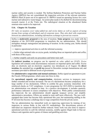 43
nuclear safety and security is needed. The Serbian Radiation Protection and Nuclear Safety
Agency (SRPNA) has not consolidated the inspection activities of the relevant ministries.
SRPNA filled 26 posts out of its approved 35. SRPNA issued an operating licence for a new
nuclear and radioactive waste hangar. An action plan needs to be drafted for decommissioning
research reactor A at the Vinča site. The radiological situation at the abandoned Kalna
uranium mine needs to be improved.
5.16. Chapter 16: Taxation
EU rules on taxation cover value-added tax and excise duties as well as aspects of taxing
income from savings of individuals and of corporate taxes. They also deal with cooperation
between tax administrations, including information exchange to prevent tax evasion.
Serbia is moderately prepared in the area of taxation. Some progress was made with the
adoption of the 2015-2020 programme to transform the tax administration. This should
strengthen strategic management and planning of taxation. In the coming year, Serbia should
in particular:
→ improve operational activities to curb the informal economy;
→ further align national rules on excise goods, including those on imported spirits and coffee,
with those of the acquis;
→ further simplify and unify tax procedures and better train staff.
On indirect taxation, no progress can be reported on value added tax (VAT). Excise
legislation still contains some discriminatory measures on imported spirits and coffee. Excise
duty on electricity and on electronic cigarettes was introduced, as of August. On direct
taxation, the amended law on profit tax passed in December exempts humanitarian aid, and
assistance provided to different levels of government.
On administrative cooperation and mutual assistance, Serbia signed an agreement to join
the Fiscalis 2020 programme, which came into force in July.
On operational capacity and computerisation, electronic services to taxpayers were
further extended and revenue increased. The use of e-declarations became compulsory for a
large number of tax declarations. Efforts to combat the grey economy intensified, with
reinforced checks on VAT compliance. A new programme for 2015-2020 to transform the
tax administration was adopted in June. As a positive development, it includes quarterly
performance indicators to assess compliance with objectives. While public communication
has improved, the tax administration should upgrade taxpayer service and simplify
administrative procedures. Efforts are needed to train staff more effectively. The new well-
equipped data centre has become fully operational this year; but maintaining staffing in the
IT division has become a challenge due to wage competition from the private sector.
The tax administration has intensified work on improving supervision by training of tax
inspectors in various fields, in line with EU methodology. The discretionary powers of
individual tax inspectors should be further reduced. Some work was also done to improve
operational activities to curb the informal economy, notably against illegal trade in fine-cut
tobacco and cigarettes and in games of chance and gambling activities.
 