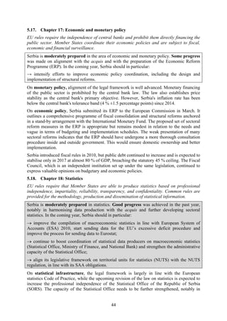 44
5.17. Chapter 17: Economic and monetary policy
EU rules require the independence of central banks and prohibit them directly financing the
public sector. Member States coordinate their economic policies and are subject to fiscal,
economic and financial surveillance.
Serbia is moderately prepared in the area of economic and monetary policy. Some progress
was made on alignment with the acquis and with the preparation of the Economic Reform
Programme (ERP). In the coming year, Serbia should in particular:
→ intensify efforts to improve economic policy coordination, including the design and
implementation of structural reforms.
On monetary policy, alignment of the legal framework is well advanced. Monetary financing
of the public sector is prohibited by the central bank law. The law also establishes price
stability as the central bank's primary objective. However, Serbia's inflation rate has been
below the central bank's tolerance band (4 % ±1.5 percentage points) since 2014.
On economic policy, Serbia submitted its ERP to the European Commission in March. It
outlines a comprehensive programme of fiscal consolidation and structural reforms anchored
in a stand-by arrangement with the International Monetary Fund. The proposed set of sectoral
reform measures in the ERP is appropriate but remains modest in relation to the needs and
vague in terms of budgeting and implementation schedules. The weak presentation of many
sectoral reforms indicates that the ERP should have undergone a more thorough consultation
procedure inside and outside government. This would ensure domestic ownership and better
implementation.
Serbia introduced fiscal rules in 2010, but public debt continued to increase and is expected to
stabilise only in 2017 at almost 80 % of GDP, breaching the statutory 45 % ceiling. The Fiscal
Council, which is an independent institution set up under the same legislation, continued to
express valuable opinions on budgetary and economic policies.
5.18. Chapter 18: Statistics
EU rules require that Member States are able to produce statistics based on professional
independence, impartiality, reliability, transparency, and confidentiality. Common rules are
provided for the methodology, production and dissemination of statistical information.
Serbia is moderately prepared in statistics. Good progress was achieved in the past year,
notably in harmonising data production with the acquis and further developing sectoral
statistics. In the coming year, Serbia should in particular:
→ improve the compilation of macroeconomic statistics in line with European System of
Accounts (ESA) 2010, start sending data for the EU’s excessive deficit procedure and
improve the process for sending data to Eurostat;
→ continue to boost coordination of statistical data producers on macroeconomic statistics
(Statistical Office, Ministry of Finance, and National Bank) and strengthen the administrative
capacity of the Statistical Office;
→ align its legislative framework on territorial units for statistics (NUTS) with the NUTS
regulation, in line with its SAA obligations.
On statistical infrastructure, the legal framework is largely in line with the European
statistics Code of Practice, while the upcoming revision of the law on statistics is expected to
increase the professional independence of the Statistical Office of the Republic of Serbia
(SORS). The capacity of the Statistical Office needs to be further strengthened, notably in
 