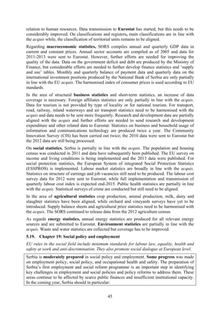 45
relation to human resources. Data transmission to Eurostat has started, but this needs to be
considerably improved. On classifications and registers, main classifications are in line with
the acquis while, the classification of territorial units remains to be aligned.
Regarding macroeconomic statistics, SORS compiles annual and quarterly GDP data in
current and constant prices. Annual sector accounts are compiled as of 2005 and data for
2011-2013 were sent to Eurostat. However, further efforts are needed for improving the
quality of the data. Data on the government deficit and debt are produced by the Ministry of
Finance, but considerable efforts are needed to further develop finance statistics and ‘supply
and use’ tables. Monthly and quarterly balance of payment data and quarterly data on the
international investment positions produced by the National Bank of Serbia are only partially
in line with the EU acquis. The harmonised index of consumer prices is used according to EU
standards.
In the area of structural business statistics and short-term statistics, an increase of data
coverage is necessary. Foreign affiliates statistics are only partially in line with the acquis.
Data for tourism is not provided by type of locality or for national tourism. For transport,
road, railway, inland waterways and air transport statistics need to be harmonised with the
acquis and data needs to be sent more frequently. Research and development data are partially
aligned with the acquis and further efforts are needed to send research and development
expenditure and other related data to Eurostat. Statistics on business and household usage of
information and communications technology are produced twice a year. The Community
Innovation Survey (CIS) has been carried out twice; the 2010 data were sent to Eurostat but
the 2012 data are still being processed.
On social statistics, Serbia is partially in line with the acquis. The population and housing
census was conducted in 2011 and data have subsequently been published. The EU survey on
income and living conditions is being implemented and the 2013 data were published. For
social protection statistics, the European System of integrated Social Protection Statistics
(ESSPROS) is implemented. Labour market statistics are broadly in line with the acquis.
Statistics on structure of earnings and job vacancies still need to be produced. The labour cost
survey data for 2012 were sent to Eurostat, while full implementation and transmission of
quarterly labour cost index is expected end-2015. Public health statistics are partially in line
with the acquis. Statistical surveys of crime are conducted but still need to be aligned.
In the area of agricultural statistics crop production, animal production, milk, dairy and
slaughter statistics have been aligned, while orchard and vineyards surveys have yet to be
introduced. Supply balance sheets and agricultural price statistics need to be harmonised with
the acquis. The SORS continued to release data from the 2012 agriculture census.
As regards energy statistics, annual energy statistics are produced for all relevant energy
sources and are submitted to Eurostat. Environment statistics are partially in line with the
acquis. Waste and water statistics are collected but coverage has to be improved.
5.19. Chapter 19: Social policy and employment
EU rules in the social field include minimum standards for labour law, equality, health and
safety at work and anti-discrimination. They also promote social dialogue at European level.
Serbia is moderately prepared in social policy and employment. Some progress was made
on employment policy, social policy, and occupational health and safety. The preparation of
Serbia’s first employment and social reform programme is an important step in identifying
key challenges in employment and social policies and policy reforms to address them. These
areas continue to be affected by scarce public finances and insufficient institutional capacity.
In the coming year, Serbia should in particular:
 