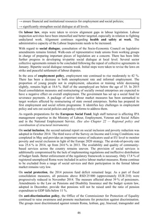 46
→ ensure financial and institutional resources for employment and social policies;
→ significantly strengthen social dialogue at all levels.
On labour law, steps were taken to review alignment gaps in labour legislation. Labour
inspection activities have been intensified and better targeted, especially in relation to fighting
undeclared work. Alignment continues regarding health and safety at work. The
administrative capacity of the Labour Inspectorate needs to be increased.
With regard to social dialogue, consultation of the Socio-Economic Council on legislative
amendments remains limited. Walk-outs of representative trade unions from working groups
in charge of preparing important pieces of legislation are a concern. There has been little
further progress in developing tri-partite social dialogue at local level. Several sector
collective agreements remain to be concluded following the repeal of collective agreements in
January. Bipartite social dialogue remains weak. Initial steps were taken to revise the laws on
strike and peaceful settlement of labour disputes.
In the area of employment policy, employment rate continued to rise moderately to 42 %.
There has been a decrease in both unemployment rate and informal employment. The
proportion of young people not in employment, education or training while decreasing
slightly, remains high at 18.6 %. Half of the unemployed are below the age of 35. In 2015
fiscal consolidation measures and restructuring of socially owned enterprises are expected to
have a negative effect on overall employment. The government has set up a social fund for
severance payments. A package of active labour market measures has been earmarked to
target workers affected by restructuring of state owned enterprises. Serbia has prepared its
first employment and social reform programme. It identifies key challenges in employment
policy and sets out social policies and policy reforms to address them.
As regards preparations for the European Social Fund, high staff turnover is affecting IPA
management expertise in the Ministry of Labour, Employment, Veteran and Social Affairs
and in the National Employment Service. (See also Chapter 22 — Regional policy and
coordination of structural instruments)
On social inclusion, the second national report on social inclusion and poverty reduction was
adopted in October 2014. The third wave of the Survey on Income and Living Conditions was
completed in May and provides an important source of indicators used at EU level to monitor
poverty and social exclusion in light of the Europe 2020 strategy. The at-risk-of-poverty rate
was 25.6 % in 2014, up from 24.6 % in 2013. The availability and quality of community-
based services across the country remains uneven. The provision of social services is
additionally compromised by the lack of implementing regulations and ineffective distribution
of budget funds. Better enforcement of the regulatory framework is necessary. Only 17.8 % of
registered unemployed Roma were included in active labour market measures. Roma continue
to be excluded from a range of social services and their participation in the formal labour
market remains very low.
On social protection, the 2014 pension fund deficit remained large. As a part of fiscal
consolidation measures, all pensions above RSD 25 000 (approximately EUR 210) were
progressively reduced in November 2014. The measure affected about 39 % of pensioners.
Amendments to the Law on Pensions and Disability Insurance and the budget system law,
adopted in December, provide that pensions will not be raised until the ratio of pension
expenditure to GDP falls below 11 %.
On anti-discrimination policy, the Office of the Commissioner for Protection of Equality
continued to raise awareness and promote mechanisms for protection against discrimination.
The groups most discriminated against remain Roma, lesbian, gay, bisexual, transgender and
 