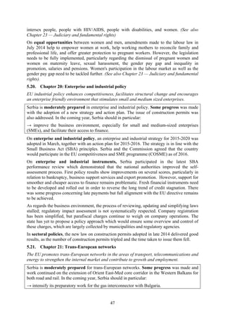 47
intersex people, people with HIV/AIDS, people with disabilities, and women. (See also
Chapter 23 — Judiciary and fundamental rights)
On equal opportunities between women and men, amendments made to the labour law in
July 2014 help to empower women at work, help working mothers to reconcile family and
professional life, and offer greater protection to pregnant workers. However, the legislation
needs to be fully implemented, particularly regarding the dismissal of pregnant women and
women on maternity leave, sexual harassment, the gender pay gap and inequality in
promotion, salaries and pensions. Women's participation in the labour market as well as the
gender pay gap need to be tackled further. (See also Chapter 23 — Judiciary and fundamental
rights).
5.20. Chapter 20: Enterprise and industrial policy
EU industrial policy enhances competitiveness, facilitates structural change and encourages
an enterprise friendly environment that stimulates small and medium sized enterprises.
Serbia is moderately prepared in enterprise and industrial policy. Some progress was made
with the adoption of a new strategy and action plan. The issue of construction permits was
also addressed. In the coming year, Serbia should in particular:
→ improve the business environment, especially for small and medium-sized enterprises
(SMEs), and facilitate their access to finance.
On enterprise and industrial policy, an enterprise and industrial strategy for 2015-2020 was
adopted in March, together with an action plan for 2015-2016. The strategy is in line with the
Small Business Act (SBA) principles. Serbia and the Commission agreed that the country
would participate in the EU competitiveness and SME programme (COSME) as of 2016.
On enterprise and industrial instruments, Serbia participated in the latest SBA
performance review which demonstrated that the national authorities improved the self-
assessment process. First policy results show improvements on several scores, particularly in
relation to bankruptcy, business support services and export promotion. However, support for
smoother and cheaper access to finance remains problematic. Fresh financial instruments need
to be developed and rolled out in order to reverse the long trend of credit stagnation. There
was some progress concerning late payments but full alignment with the EU directive remains
to be achieved.
As regards the business environment, the process of reviewing, updating and simplifying laws
stalled; regulatory impact assessment is not systematically respected. Company registration
has been simplified, but parafiscal charges continue to weigh on company operations. The
state has yet to propose a policy approach which would ensure some overview and control of
these charges, which are largely collected by municipalities and regulatory agencies.
In sectoral policies, the new law on construction permits adopted in late 2014 delivered good
results, as the number of construction permits tripled and the time taken to issue them fell.
5.21. Chapter 21: Trans-European networks
The EU promotes trans-European networks in the areas of transport, telecommunications and
energy to strengthen the internal market and contribute to growth and employment.
Serbia is moderately prepared for trans-European networks. Some progress was made and
work continued on the extension of Orient East-Med core corridor in the Western Balkans for
both road and rail. In the coming year, Serbia should in particular:
→ intensify its preparatory work for the gas interconnector with Bulgaria.
 