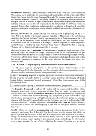 48
On transport networks, Serbia continued to participate in the South-East Europe Transport
Observatory and to implement the memorandum of understanding on the development of the
South-East Europe Core Regional Transport Network. The country played an active role in
the Western Balkans 6 connectivity agenda by endorsing the agreement on the regional core
transport network in Brussels in April, and the further agreement (in Riga in June) on the core
network corridors and on the list of projects to be implemented by 2020 (in Vienna in
August). The new law on planning and construction was adopted in December. It simplifies
permitting and spatial planning procedures, allowing quicker implementation of infrastructure
projects.
On road infrastructure on Orient East-Med core corridor, work is progressing on the E-75
from Niš to the border with former Yugoslav Republic of Macedonia, with work having
started on the Caričina Dolina to Vladičin Han segment in April. Work continues on the E-80
from Niš to the Bulgarian border (Prosek to Dimitrovgrad) and the Belgrade bypass.
Construction work on the Subotica to Kelebija (Y branch) segment has been temporarily
suspended due to insufficient funds. Work on Road Route 4 (Belgrade to Bar) is ongoing.
Work on railway Orient East-Med core corridor is ongoing.
On trans-European energy networks, Serbia continues to support the implementation of the
Gas Ring Project for South-East Europe. Preparatory work on the construction of the gas
interconnector between Serbia and Bulgaria needs to intensify to increase gas supply security.
Construction of the Resita-Pancevo electricity interconnection between Romania and Serbia
has started. Investment preparations for the project pipelines in transport and energy are
advancing well.
5.22. Chapter 22: Regional policy and coordination of structural instruments
The EU funds regional development in the Member States. Implementation is the
responsibility of the Member States that must have adequate administrative capacity to ensure
the good handling and sound financial management of the projects.
Serbia is moderately prepared in regional policy and coordination of structural instruments.
Some progress was made: Serbia is acquiring valuable experience of managing EU funds
under ‘indirect management’ through component I of the IPA. In the coming year, Serbia
should in particular:
→ ensure adequate capacity to implement ‘indirect management’ programmes.
The legislative framework is still not fully in line with the acquis, while the ability of the
budgetary system and resources to provide adequate financing capacity at aggregate level
remains to be tested. On the institutional framework, Serbia started to manage programs on
Transition Assistance and Institution Building (IPA component I). Work continued to align
the structures for programming and implementing national development policy and strategic
planning with those of EU regional policy, so that Serbia can increase its ability to absorb EU
funds and cofinance EU-funded programmes. On administrative capacity, further efforts are
needed to put in place a staff retention policy to cope with the anticipated workload and staff
turnover.
Notable efforts were made on programming and continued preparations for the ‘sector
approach’ used under IPA II. Potential final beneficiaries need to improve their ability to
produce project documentation in line with IPA requirements. On investment in transport,
energy, environment and business infrastructure, Serbia continued to make significant efforts
to establish a single project pipeline by preparing and using a methodology for selecting the
most relevant projects. As part of this, a National Investment Committee was set up in
 