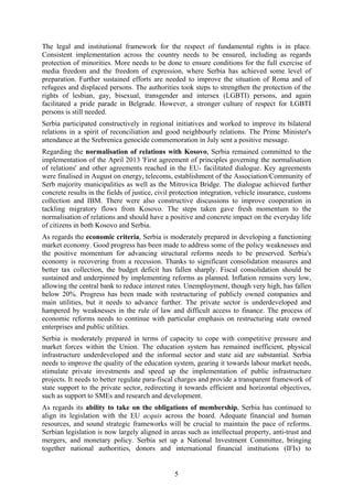 5
The legal and institutional framework for the respect of fundamental rights is in place.
Consistent implementation across the country needs to be ensured, including as regards
protection of minorities. More needs to be done to ensure conditions for the full exercise of
media freedom and the freedom of expression, where Serbia has achieved some level of
preparation. Further sustained efforts are needed to improve the situation of Roma and of
refugees and displaced persons. The authorities took steps to strengthen the protection of the
rights of lesbian, gay, bisexual, transgender and intersex (LGBTI) persons, and again
facilitated a pride parade in Belgrade. However, a stronger culture of respect for LGBTI
persons is still needed.
Serbia participated constructively in regional initiatives and worked to improve its bilateral
relations in a spirit of reconciliation and good neighbourly relations. The Prime Minister's
attendance at the Srebrenica genocide commemoration in July sent a positive message.
Regarding the normalisation of relations with Kosovo, Serbia remained committed to the
implementation of the April 2013 'First agreement of principles governing the normalisation
of relations' and other agreements reached in the EU- facilitated dialogue. Key agreements
were finalised in August on energy, telecoms, establishment of the Association/Community of
Serb majority municipalities as well as the Mitrovica Bridge. The dialogue achieved further
concrete results in the fields of justice, civil protection integration, vehicle insurance, customs
collection and IBM. There were also constructive discussions to improve cooperation in
tackling migratory flows from Kosovo. The steps taken gave fresh momentum to the
normalisation of relations and should have a positive and concrete impact on the everyday life
of citizens in both Kosovo and Serbia.
As regards the economic criteria, Serbia is moderately prepared in developing a functioning
market economy. Good progress has been made to address some of the policy weaknesses and
the positive momentum for advancing structural reforms needs to be preserved. Serbia's
economy is recovering from a recession. Thanks to significant consolidation measures and
better tax collection, the budget deficit has fallen sharply. Fiscal consolidation should be
sustained and underpinned by implementing reforms as planned. Inflation remains very low,
allowing the central bank to reduce interest rates. Unemployment, though very high, has fallen
below 20%. Progress has been made with restructuring of publicly owned companies and
main utilities, but it needs to advance further. The private sector is underdeveloped and
hampered by weaknesses in the rule of law and difficult access to finance. The process of
economic reforms needs to continue with particular emphasis on restructuring state owned
enterprises and public utilities.
Serbia is moderately prepared in terms of capacity to cope with competitive pressure and
market forces within the Union. The education system has remained inefficient, physical
infrastructure underdeveloped and the informal sector and state aid are substantial. Serbia
needs to improve the quality of the education system, gearing it towards labour market needs,
stimulate private investments and speed up the implementation of public infrastructure
projects. It needs to better regulate para-fiscal charges and provide a transparent framework of
state support to the private sector, redirecting it towards efficient and horizontal objectives,
such as support to SMEs and research and development.
As regards its ability to take on the obligations of membership, Serbia has continued to
align its legislation with the EU acquis across the board. Adequate financial and human
resources, and sound strategic frameworks will be crucial to maintain the pace of reforms.
Serbian legislation is now largely aligned in areas such as intellectual property, anti-trust and
mergers, and monetary policy. Serbia set up a National Investment Committee, bringing
together national authorities, donors and international financial institutions (IFIs) to
 