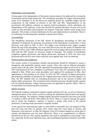 50
Independence and impartiality
Various gaps in the independence of the justice system remain to be addressed by revising the
Constitution and the legal framework. The nomination procedure for judges and prosecutors
needs to be amended, as do the three-year probation period for candidate judges and the
composition of and method of election to the HJC and SPC. Representatives of the
government still publicly comment on ongoing trials/investigations, which undermines the
independence of the judiciary. Court rules provide for random allocation of cases, but not all
courts use this procedure and exceptions are frequent. Especially smaller courts assign cases
manually. This creates a risk for interference by the court administration or president. There is
no technology for allocating files randomly in prosecution offices.
Accountability
The disciplinary prosecutor of the HJC started 42 disciplinary proceedings in 2014 and
submitted 19 proposals for dismissal. On proposal of the Disciplinary Commission 11 final
decisions were taken by HJC in 2014: five judges were dismissed, three judges resigned
before the end of the proceeding, two were fined and in one case the statute of limitation had
expired. In 2014, some 2 000 complaints against the work of judges and court presidents were
filed with the HJC (mostly on excessive length of hearings). The number of disciplinary
complaints against prosecutors and deputy prosecutors increased in 2014, but most were
dismissed and in the few cases where sanctions were applied, they were not deterrent.
Professionalism and competence
The current system of recruitment, transfer and promotion should be reformed to ensure a
transparent and predictable judicial career system. Clear rules and an efficient promotion
system need to be the norm. The HJC appointed 60 (permanent) judges at all levels in 2014-
2015 and proposed 49 new candidates to parliament. New rules for evaluating judges were
adopted in May. While most court presidents were approved by parliament in May, their
appointment is still pending in six courts. In 2014, the SPC selected 19 deputy prosecutors
and proposed candidates to parliament for 4 appeal prosecutors and 45 first-time deputies. In
May, the SPC adopted rules on evaluating prosecutors and on the election of public and
deputy public prosecutors. The recruitment and evaluation processes should include a greater
role for judicial education. Judges and prosecutors are appointed to specific offices. There is
no mechanism for transferring them elsewhere.
Quality of justice
The Judicial Academy continued to organise regular training in EU law, in-service training for
management posts in the courts, in-service training for specialised judicial posts and general
in-service training. The academy’s budget slightly decreased compared to previous year (EUR
1.5 million in 2014 and EUR 1.496 million for 2015). There is a need to increase the quality
and to ensure the academy’s capacity to become a proper entry point to the judicial
profession. A training needs assessment is urgently needed.
A new special law protecting the right to a trial within a reasonable time was adopted in May
and will come into force in January 2016. Some steps have been taken to monitor and
harmonise court practices. In May the Supreme Court of Cassation adopted an action plan to
monitor and harmonise case law more effectively. There is no comprehensive or effective
mechanism for this yet. Poor quality legislation can result in contradictory court rulings. Case
law, especially for the most important cases, and consolidated legislation should be accessible
online.
 