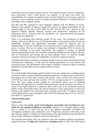51
Workload across the country remains uneven. The situation became critical in Belgrade’s
basic prosecution offices which process the majority of all cases and where new
responsibilities for criminal investigation have not been backed by the necessary staff and
resources. A case weighting system to calculate significant differences in workload between
and within courts is urgently needed.
The HJC and SPC continued to share budgetary authority with the Ministry of Justice.
Measures must urgently be taken to prepare the councils for taking responsibility for the
judicial budget by the end of 2015. Both the HJC and the SPC saw a decline in their
respective budgets. Specific financial, resource and infrastructure challenges for the
prosecution service, stemming from the introduction of a prosecutorial-led investigation
model, need to be addressed.
There is no centralised data collection system for the courts. The introduction of public
notaries, meant as an efficient way of relieving the burden on the judicial system, has proven
problematic. Selection and appointment procedures should be improved and the
implementation of the law should take into account the need to ensure quality services and
access to justice. The law on notaries was amended in September 2014 to remove the
notaries’ monopoly of real estate transactions. The adoption of by-laws on detailed
supervision/inspection of the work of notaries and private bailiffs has been delayed. The new
Law on Enforcement and Security has not been adopted. There is a need for broader
awareness raising and training of all stakeholders on alternative dispute resolution.
Automated information exchange is extremely limited across the sector and information and
communication technology is little used for sharing information on court practice and
accessing services. The performance of the system is difficult to measure as data is scattered
and based on insufficiently accurate manual collection of data.
Efficiency
The overall length of proceedings and the number of old cases registered as a backlog remain
of serious concern. A national backlog reduction programme is in place but the courts did not
meet targets set for 2014, partly owing to the lawyers’ strike. In 2014, the courts received
1 752 185 new cases and were able to settle 1 793 212, an improvement of 1 % compared to
2013. The court system remains clogged by extra-judicial duties, such as certifying
documents, and especially by 1.6 million enforcement cases, mostly related to civil claims. A
review of the legal framework is needed to allow older cases to be transferred to private
bailiffs, which would help reduce the massive backlog in court enforcement. In 2014, the
backlog in the Supreme Court increased (with a clearance rate of 80.7 %) while in the basic
courts, administrative courts and higher courts it fell (with clearance rates of 110 %, 103.74 %
and 108.47 %, respectively).
Anti-corruption policy
Track record
There is some initial track record of investigation, prosecution and convictions in cases
which are not considered high-level corruption. Sentences for corruption offences range
from 6 months to 12 years, but the law is not applied consistently. Procedures for
investigating corruption cases, particularly cases of high-level corruption, often take a long
time because capacity is lacking and shortcomings in the legal framework prevent effective
and systematic financial investigations and asset confiscations.
The specialist prosecution office for organised crime and corruption initiated investigations
against 86 persons for high level and severe corruption cases in 2014. The office raised
 