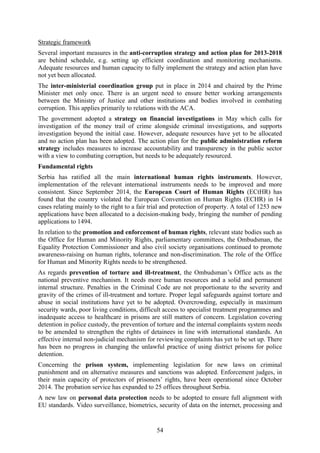 54
Strategic framework
Several important measures in the anti-corruption strategy and action plan for 2013-2018
are behind schedule, e.g. setting up efficient coordination and monitoring mechanisms.
Adequate resources and human capacity to fully implement the strategy and action plan have
not yet been allocated.
The inter-ministerial coordination group put in place in 2014 and chaired by the Prime
Minister met only once. There is an urgent need to ensure better working arrangements
between the Ministry of Justice and other institutions and bodies involved in combating
corruption. This applies primarily to relations with the ACA.
The government adopted a strategy on financial investigations in May which calls for
investigation of the money trail of crime alongside criminal investigations, and supports
investigation beyond the initial case. However, adequate resources have yet to be allocated
and no action plan has been adopted. The action plan for the public administration reform
strategy includes measures to increase accountability and transparency in the public sector
with a view to combating corruption, but needs to be adequately resourced.
Fundamental rights
Serbia has ratified all the main international human rights instruments. However,
implementation of the relevant international instruments needs to be improved and more
consistent. Since September 2014, the European Court of Human Rights (ECtHR) has
found that the country violated the European Convention on Human Rights (ECHR) in 14
cases relating mainly to the right to a fair trial and protection of property. A total of 1253 new
applications have been allocated to a decision-making body, bringing the number of pending
applications to 1494.
In relation to the promotion and enforcement of human rights, relevant state bodies such as
the Office for Human and Minority Rights, parliamentary committees, the Ombudsman, the
Equality Protection Commissioner and also civil society organisations continued to promote
awareness-raising on human rights, tolerance and non-discrimination. The role of the Office
for Human and Minority Rights needs to be strengthened.
As regards prevention of torture and ill-treatment, the Ombudsman’s Office acts as the
national preventive mechanism. It needs more human resources and a solid and permanent
internal structure. Penalties in the Criminal Code are not proportionate to the severity and
gravity of the crimes of ill-treatment and torture. Proper legal safeguards against torture and
abuse in social institutions have yet to be adopted. Overcrowding, especially in maximum
security wards, poor living conditions, difficult access to specialist treatment programmes and
inadequate access to healthcare in prisons are still matters of concern. Legislation covering
detention in police custody, the prevention of torture and the internal complaints system needs
to be amended to strengthen the rights of detainees in line with international standards. An
effective internal non-judicial mechanism for reviewing complaints has yet to be set up. There
has been no progress in changing the unlawful practice of using district prisons for police
detention.
Concerning the prison system, implementing legislation for new laws on criminal
punishment and on alternative measures and sanctions was adopted. Enforcement judges, in
their main capacity of protectors of prisoners’ rights, have been operational since October
2014. The probation service has expanded to 25 offices throughout Serbia.
A new law on personal data protection needs to be adopted to ensure full alignment with
EU standards. Video surveillance, biometrics, security of data on the internet, processing and
 
