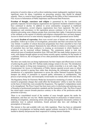 55
protection of sensitive data as well as direct marketing remain inadequately regulated, leaving
significant room for abuse. Legislation on processing sensitive data should be adopted
urgently. There is a need to boost capacity and funding for the Office of the Commissioner for
Free Access to Information of Public Importance and Personal Data Protection.
Freedom of thought, conscience and religion is guaranteed by the Constitution and
generally respected. Several religious organisations are registered. Incidents related to religion
have continued to decline. In addition to seven communities recognised as traditional
religious communities, several religious organisations have been registered. The lack of
transparency and consistency in the registration process continues to be one of the main
obstacles preventing some religious groups from exercising their rights. Contested provisions
of the rulebook on the register of churches and religious communities have not been changed.
Access to church services in some minority languages is not fully guaranteed across Serbia.
As regards freedom of expression, there were several cases of threats and violence against
journalists. Follow-up in terms of investigations, prosecution and final convictions has been
very limited. A number of critical discussion programmes have been cancelled or have had
their content and scope reduced. Statements by state officials in relation to investigative work
of journalists have not been conducive to creating an environment in which freedom of
expression can be exercised without hindrance. The commission tasked to look into
unresolved cases of murdered journalists from 1999 and 2001 has made further progress in its
work, with charges brought against several former security agency members for the murder of
a publisher. However, the investigation of two other prominent murders of journalists has not
progressed.
The three new media laws are being implemented, but their impact and effectiveness in terms
of achieving the goals of the 2011 Serbian media strategy remain to be seen. The introduction
of a media registry to bring more transparency to media ownership is at an early stage. The
Commissioner for Access to Information of Public Interest reported several cases in which
state bodies resorted to paying fines rather than disclosing the information requested. The
introduction of a registration requirement to access the online National Economic Registry
hampers the ability of journalists to research public information in confidentiality. The
process of privatising state- and municipally owned media was started, albeit with some delay
The Regulatory Body for Electronic Media has increased its monitoring of content., It has not
reacted to programme changes that could affect the broadcasters’ ability to meet the criteria
on the basis of which they were awarded the frequencies. The regulator’s independence needs
to be strengthened. The Press Council has been more active in disclosing and analysing cases
of breaches of professional journalistic standards and the Journalistic Code. The Press Council
has raised major concern towards practices contrary to the ethics of the profession and the
protection of privacy.
There is no consolidated record of the number of cases brought against the media for
defamation, and fines are very low. Media reporting based on anonymous or leaked sources,
detailing investigations, announcing arrests and quoting investigation documents continue to
undermine trust in judicial institutions, breach personal data laws and challenge the
presumption of innocence.
The internet is free and available with very little regulation. There has been no substantial
progress in investigations on hacking attacks against websites occurred in 2014. Efforts are
needed to identify and prosecute those suspected of violating internet freedoms.
 