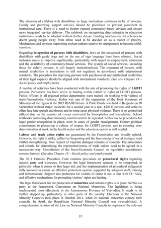 57
The situation of children with disabilities in large institutions continues to be of concern.
Family and parenting support services should be prioritised to prevent placement in
institutional care. There is a need to further expand community-based services and ensure
more integrated service delivery. The rulebook on recognising discrimination in education
institutions needs to be adopted without further delays. Funding mechanisms for schemes to
divert young people away from crime need to be decided on as a matter of priority.
Mechanisms and services supporting asylum seekers need to be strengthened to become child-
sensitive.
Regarding integration of persons with disabilities, laws on the movement of persons with
disabilities with guide dogs and on the use of sign language have been adopted. Social
inclusion needs to improve significantly, particularly with regard to employment, education
and the availability of community-based services. The system of social services, including
those for elderly persons, is still largely institutionalised. The treatment of persons with
mental disabilities in institutions is still not regulated in accordance with international
standards. The procedure for depriving persons with psychosocial and intellectual disabilities
of their legal capacity should be aligned with international standards. (See also Chapter 19 −
Social policy and employment)
A number of activities have been conducted with the aim of promoting the rights of LGBTI
persons. Parliament has been active in hosting events related to rights of LGBTI persons.
Police officers in all regional police departments were trained on working with victims of
trans-/homophobic violence. Serbia was one of the signatories of the Joint Statement of
Ministers of the region at the 2015 IDAHO forum. A Pride Parade was held in Belgrade on 20
September without major incidents for a second year in a row. LGBTI persons and activists
often face hate speech and threats and in some cases physical violence. There is no centralised
official data on the number of crimes motivated by homophobia and transphobia. School
textbooks containing discriminatory content need to be repealed. Serbia has no procedures for
legal gender recognition in place, even in cases of gender reassignment. Greater political
commitment to promoting a culture of respect for LGBTI persons and to ensuring non-
discrimination at work, in the health sector and the education system is still needed.
Labour and trade union rights are guaranteed by the Constitution and broadly upheld.
However, the right to strike, collective bargaining and the functioning of social dialogue need
further strengthening. Poor respect of tripartite dialogue remains of concern. The procedures
and criteria for determining the representativeness of trade unions need to be agreed in a
transparent way. Consultation of the Socio-Economic Council on legislative amendments
remains limited. (See also Chapter 19 − Social policy and employment)
The 2011 Criminal Procedure Code contains provisions on procedural rights regarding
injured party and witnesses. However, the legal framework remains to be completed, in
particular when it comes to free legal aid, and the implementation of procedural safeguards
fully assessed to ensure an effective protection system, supported by adequate staff, training
and infrastructure. Support and protection for victims of crime is not in line with EU rules,
and effective mechanisms for protecting victims’ rights are lacking.
The legal framework for the protection of minorities and cultural rights is in place. Serbia is a
party to the Framework Convention on National Minorities. The legislation is being
implemented most effectively in the Autonomous Province of Vojvodina. It needs to be
further stepped up, particularly in other parts of the country. Elections to the National
Minority Councils took place in October 2014, when 20 national minorities elected their
councils. In April, the Republican National Minority Council was re-established. A
comprehensive revision of the Law on National Minority Councils to implement the relevant
 