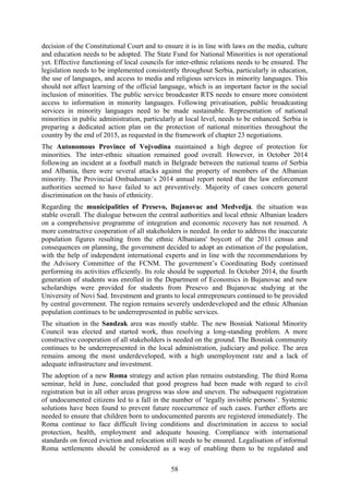 58
decision of the Constitutional Court and to ensure it is in line with laws on the media, culture
and education needs to be adopted. The State Fund for National Minorities is not operational
yet. Effective functioning of local councils for inter-ethnic relations needs to be ensured. The
legislation needs to be implemented consistently throughout Serbia, particularly in education,
the use of languages, and access to media and religious services in minority languages. This
should not affect learning of the official language, which is an important factor in the social
inclusion of minorities. The public service broadcaster RTS needs to ensure more consistent
access to information in minority languages. Following privatisation, public broadcasting
services in minority languages need to be made sustainable. Representation of national
minorities in public administration, particularly at local level, needs to be enhanced. Serbia is
preparing a dedicated action plan on the protection of national minorities throughout the
country by the end of 2015, as requested in the framework of chapter 23 negotiations.
The Autonomous Province of Vojvodina maintained a high degree of protection for
minorities. The inter-ethnic situation remained good overall. However, in October 2014
following an incident at a football match in Belgrade between the national teams of Serbia
and Albania, there were several attacks against the property of members of the Albanian
minority. The Provincial Ombudsman’s 2014 annual report noted that the law enforcement
authorities seemed to have failed to act preventively. Majority of cases concern general
discrimination on the basis of ethnicity.
Regarding the municipalities of Presevo, Bujanovac and Medvedja, the situation was
stable overall. The dialogue between the central authorities and local ethnic Albanian leaders
on a comprehensive programme of integration and economic recovery has not resumed. A
more constructive cooperation of all stakeholders is needed. In order to address the inaccurate
population figures resulting from the ethnic Albanians' boycott of the 2011 census and
consequences on planning, the government decided to adopt an estimation of the population,
with the help of independent international experts and in line with the recommendations by
the Advisory Committee of the FCNM. The government’s Coordinating Body continued
performing its activities efficiently. Its role should be supported. In October 2014, the fourth
generation of students was enrolled in the Department of Economics in Bujanovac and new
scholarships were provided for students from Presevo and Bujanovac studying at the
University of Novi Sad. Investment and grants to local entrepreneurs continued to be provided
by central government. The region remains severely underdeveloped and the ethnic Albanian
population continues to be underrepresented in public services.
The situation in the Sandzak area was mostly stable. The new Bosniak National Minority
Council was elected and started work, thus resolving a long-standing problem. A more
constructive cooperation of all stakeholders is needed on the ground. The Bosniak community
continues to be underrepresented in the local administration, judiciary and police. The area
remains among the most underdeveloped, with a high unemployment rate and a lack of
adequate infrastructure and investment.
The adoption of a new Roma strategy and action plan remains outstanding. The third Roma
seminar, held in June, concluded that good progress had been made with regard to civil
registration but in all other areas progress was slow and uneven. The subsequent registration
of undocumented citizens led to a fall in the number of ‘legally invisible persons’. Systemic
solutions have been found to prevent future reoccurrence of such cases. Further efforts are
needed to ensure that children born to undocumented parents are registered immediately. The
Roma continue to face difficult living conditions and discrimination in access to social
protection, health, employment and adequate housing. Compliance with international
standards on forced eviction and relocation still needs to be ensured. Legalisation of informal
Roma settlements should be considered as a way of enabling them to be regulated and
 