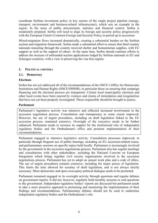 6
coordinate Serbian investment policy in key sectors of the single project pipeline (energy,
transport, environment and business-related infrastructure), which sets an example in the
region. In the areas of public procurement, statistics and financial control, Serbia is
moderately prepared. Serbia will need to align its foreign and security policy progressively
with the European Union's Common Foreign and Security Policy in period up to accession.
Mixed-migration flows increased dramatically, creating a substantial burden on the Serbian
asylum and migration framework. Serbia made a substantial effort to ensure that third country
nationals transiting through the country received shelter and humanitarian supplies, with EU
support as well as the support of others. At the same time, Serbia should continue efforts to
address the increase of unfounded asylum applications lodged by Serbian nationals in EU and
Schengen countries, with a view to preserving the visa free regime.
2. POLITICAL CRITERIA
2.1. Democracy
Elections
Serbia has not yet addressed all of the recommendations of the OSCE’s Office for Democratic
Institutions and Human Rights (OSCE/ODIHR), in particular those on ensuring that campaign
financing and the electoral process are transparent. Certain local municipality elections and
other local events have been marred by violence and claims of intimidation and irregularities
that have not yet been properly investigated. Those responsible should be brought to justice.
Parliament
Parliament’s legislative activity was intensive and reflected increased involvement in the
accession negotiation process. Consultation and transparency to some extent improved.
However, the use of urgent procedures, including on draft legislation linked to the EU
accession process, remained extensive. Oversight of the executive needs to be further
enhanced. Parliament needs to increase its support for the institutional role of independent
regulatory bodies and the Ombudsman's office and promote implementation of their
recommendations.
Parliament engaged in intensive legislative activity. Consultation processes improved, in
particular through frequent use of public hearings, including on EU accession-related issues,
and parliamentary sessions on specific topics held locally. Parliament is increasingly involved
by the government in the accession negotiations process. Parliament also has regular meetings
and consultations with other stakeholders, including the National Convent on European
Integration which brings together civil society organisations involved in the accession
negotiations process. Parliament has yet to adopt an annual work plan and a code of ethics.
The use of urgent procedures remains extensive, including for major pieces of legislation.
This limits the time allowed for scrutiny of draft legislation, and is not always strictly
necessary. More democratic and open cross-party political dialogue needs to be promoted.
Parliament remained engaged in its oversight activity through questions and regular debates
on government reports. It did not, however, regularly hold monthly sessions or oral questions
to the government. Independent regulatory bodies’ reports are discussed but parliament needs
to take a more proactive approach to promoting and monitoring the implementation of their
findings and recommendations. Parliamentary debates should not be used to undermine
independent regulatory bodies and the Ombudsman’s role.
 