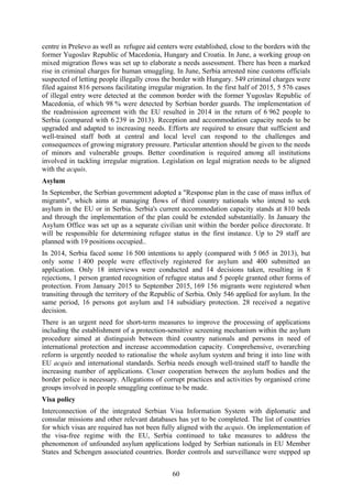 60
centre in Preševo as well as refugee aid centers were established, close to the borders with the
former Yugoslav Republic of Macedonia, Hungary and Croatia. In June, a working group on
mixed migration flows was set up to elaborate a needs assessment. There has been a marked
rise in criminal charges for human smuggling. In June, Serbia arrested nine customs officials
suspected of letting people illegally cross the border with Hungary. 549 criminal charges were
filed against 816 persons facilitating irregular migration. In the first half of 2015, 5 576 cases
of illegal entry were detected at the common border with the former Yugoslav Republic of
Macedonia, of which 98 % were detected by Serbian border guards. The implementation of
the readmission agreement with the EU resulted in 2014 in the return of 6 962 people to
Serbia (compared with 6 239 in 2013). Reception and accommodation capacity needs to be
upgraded and adapted to increasing needs. Efforts are required to ensure that sufficient and
well-trained staff both at central and local level can respond to the challenges and
consequences of growing migratory pressure. Particular attention should be given to the needs
of minors and vulnerable groups. Better coordination is required among all institutions
involved in tackling irregular migration. Legislation on legal migration needs to be aligned
with the acquis.
Asylum
In September, the Serbian government adopted a "Response plan in the case of mass influx of
migrants", which aims at managing flows of third country nationals who intend to seek
asylum in the EU or in Serbia. Serbia's current accommodation capacity stands at 810 beds
and through the implementation of the plan could be extended substantially. In January the
Asylum Office was set up as a separate civilian unit within the border police directorate. It
will be responsible for determining refugee status in the first instance. Up to 29 staff are
planned with 19 positions occupied..
In 2014, Serbia faced some 16 500 intentions to apply (compared with 5 065 in 2013), but
only some 1 400 people were effectively registered for asylum and 400 submitted an
application. Only 18 interviews were conducted and 14 decisions taken, resulting in 8
rejections, 1 person granted recognition of refugee status and 5 people granted other forms of
protection. From January 2015 to September 2015, 169 156 migrants were registered when
transiting through the territory of the Republic of Serbia. Only 546 applied for asylum. In the
same period, 16 persons got asylum and 14 subsidiary protection. 28 received a negative
decision.
There is an urgent need for short-term measures to improve the processing of applications
including the establishment of a protection-sensitive screening mechanism within the asylum
procedure aimed at distinguish between third country nationals and persons in need of
international protection and increase accommodation capacity. Comprehensive, overarching
reform is urgently needed to rationalise the whole asylum system and bring it into line with
EU acquis and international standards. Serbia needs enough well-trained staff to handle the
increasing number of applications. Closer cooperation between the asylum bodies and the
border police is necessary. Allegations of corrupt practices and activities by organised crime
groups involved in people smuggling continue to be made.
Visa policy
Interconnection of the integrated Serbian Visa Information System with diplomatic and
consular missions and other relevant databases has yet to be completed. The list of countries
for which visas are required has not been fully aligned with the acquis. On implementation of
the visa-free regime with the EU, Serbia continued to take measures to address the
phenomenon of unfounded asylum applications lodged by Serbian nationals in EU Member
States and Schengen associated countries. Border controls and surveillance were stepped up
 