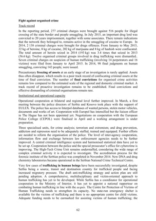 62
Fight against organised crime
Track record
In the reporting period, 277 criminal charges were brought against 516 people for illegal
crossing of the state border and people smuggling. In July 2015, an important drug lord was
convicted to 20 years imprisonment, together with some associates. There remain indications
that the network they belonged to, remains active in the smuggling of cocaine to Europe. In
2014, 2 138 criminal charges were brought for drugs offences. From January to May 2015,
22 kg of heroine, 8 kg of cocaine, 202 kg of marijuana and 8 kg of hashish were confiscated.
The total amount of heroin seized in 2014 (193 kg) was 3.4 times that seized in 2013
(56.6 kg). Twelve organised criminal groups involved in drug trafficking were dismantled..
Seven criminal charges on suspicion of human trafficking (involving 14 perpetrators and 16
victims) were filed from January to April 2015. In 2014, 98 final judgments on human
smuggling, convicting 142 people, were issued.
Precautionary freezing of assets at an early stage of an investigation is rarely applied. Assets
thus often disappear, which results in a poor track record of confiscating criminal assets at the
time of final conviction. The number of final convictions for organised crime activities
remains low compared to the estimated scale of the regional and domestic criminal market. A
track record of proactive investigation remains to be established. Final convictions and
effective dismantling of criminal organisations remain rare.
Institutional and operational capacity
Operational cooperation at bilateral and regional level further improved. In March, a first
meeting between the police directors of Serbia and Kosovo took place with the support of
EULEX. The police has access to Interpol databases of wanted persons, stolen motor vehicles,
documents and works of art. Cooperation with Europol has intensified but the liaison officer
in The Hague has not been appointed yet. Negotiations on cooperation with the European
Police College (CEPOL) were finalised in April and a working arrangement is under
preparation.
Three specialised units, for crime analysis; terrorism and extremism; and drug prevention,
addiction and repression need to be adequately staffed, trained and equipped. Further efforts
are needed to reform the organisation of the police. The level of inter-agency cooperation,
information flow and exchange between law enforcement agencies needs to be further
improved. A central criminal intelligence system and harmonised statistical data have yet to
be set up. Cooperation between the police and the special prosecutor’s office for cybercrime is
improving. The High-Tech Crime Unit remains understaffed, considering the wide range of
complex criminal activity it is expected to investigate. The accreditation process for the
forensic institute of the Serbian police was completed in November 2014. New DNA and drug
chemistry laboratories became operational in the Serbian National Crime Technical Centre.
Very few cases of trafficking in human beings have been successfully investigated, despite
Serbia being a source, transit and destination country for trafficked people and facing
increased migratory pressure. The draft anti-trafficking strategy and action plan are still
pending adoption. A comprehensive, multidisciplinary and victim-oriented approach to
human trafficking has yet to be developed. While Serbia has a coordinator for operational
cooperation in the Ministry of Interior, it has yet to appoint a national rapporteur on
combating human trafficking in line with the acquis. The Centre for Protection of Victims of
Human Trafficking needs to strengthen its capacity. No state-run emergency shelter is
available for the victims of trafficking and there is no appropriate centre for child victims.
Adequate funding needs to be earmarked for assisting victims of human trafficking; the
 