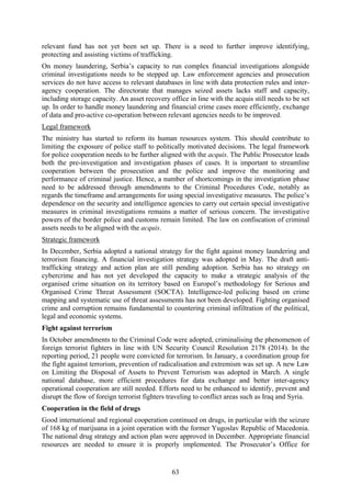 63
relevant fund has not yet been set up. There is a need to further improve identifying,
protecting and assisting victims of trafficking.
On money laundering, Serbia’s capacity to run complex financial investigations alongside
criminal investigations needs to be stepped up. Law enforcement agencies and prosecution
services do not have access to relevant databases in line with data protection rules and inter-
agency cooperation. The directorate that manages seized assets lacks staff and capacity,
including storage capacity. An asset recovery office in line with the acquis still needs to be set
up. In order to handle money laundering and financial crime cases more efficiently, exchange
of data and pro-active co-operation between relevant agencies needs to be improved.
Legal framework
The ministry has started to reform its human resources system. This should contribute to
limiting the exposure of police staff to politically motivated decisions. The legal framework
for police cooperation needs to be further aligned with the acquis. The Public Prosecutor leads
both the pre-investigation and investigation phases of cases. It is important to streamline
cooperation between the prosecution and the police and improve the monitoring and
performance of criminal justice. Hence, a number of shortcomings in the investigation phase
need to be addressed through amendments to the Criminal Procedures Code, notably as
regards the timeframe and arrangements for using special investigative measures. The police’s
dependence on the security and intelligence agencies to carry out certain special investigative
measures in criminal investigations remains a matter of serious concern. The investigative
powers of the border police and customs remain limited. The law on confiscation of criminal
assets needs to be aligned with the acquis.
Strategic framework
In December, Serbia adopted a national strategy for the fight against money laundering and
terrorism financing. A financial investigation strategy was adopted in May. The draft anti-
trafficking strategy and action plan are still pending adoption. Serbia has no strategy on
cybercrime and has not yet developed the capacity to make a strategic analysis of the
organised crime situation on its territory based on Europol’s methodology for Serious and
Organised Crime Threat Assessment (SOCTA). Intelligence-led policing based on crime
mapping and systematic use of threat assessments has not been developed. Fighting organised
crime and corruption remains fundamental to countering criminal infiltration of the political,
legal and economic systems.
Fight against terrorism
In October amendments to the Criminal Code were adopted, criminalising the phenomenon of
foreign terrorist fighters in line with UN Security Council Resolution 2178 (2014). In the
reporting period, 21 people were convicted for terrorism. In January, a coordination group for
the fight against terrorism, prevention of radicalisation and extremism was set up. A new Law
on Limiting the Disposal of Assets to Prevent Terrorism was adopted in March. A single
national database, more efficient procedures for data exchange and better inter-agency
operational cooperation are still needed. Efforts need to be enhanced to identify, prevent and
disrupt the flow of foreign terrorist fighters traveling to conflict areas such as Iraq and Syria.
Cooperation in the field of drugs
Good international and regional cooperation continued on drugs, in particular with the seizure
of 168 kg of marijuana in a joint operation with the former Yugoslav Republic of Macedonia.
The national drug strategy and action plan were approved in December. Appropriate financial
resources are needed to ensure it is properly implemented. The Prosecutor’s Office for
 