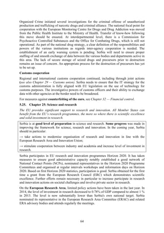 64
Organized Crime initiated several investigations for the criminal offense of unauthorized
production and trafficking of narcotic drugs and criminal alliance. The national focal point for
cooperation with the European Monitoring Centre for Drugs and Drug Addiction was moved
from the Public Health Institute to the Ministry of Health. Transfer of know-how following
this move should be ensured. At interdepartmental level, there is a Commission for
Psychoactive Controlled Substances and the Office for Combating Drugs, which is still not
operational. As part of the national drug strategy, a clear definition of the responsibilities and
powers of the various institutions as regards inter-agency cooperation is needed. The
establishment of an early warning system is pending. Serbia will need to ensure proper
staffing of and smooth exchange of data between the various bodies and departments active in
this area. The lack of secure storage of seized drugs and precursors prior to destruction
remains an issue of concern. An appropriate process for the destruction of precursors has yet
to be set up.
Customs cooperation
Regional and international customs cooperation continued, including through joint actions
(see also Chapter 29 — Customs union). Serbia needs to ensure that the IT strategy for the
customs administration is fully aligned with EU legislation on the use of technology for
customs purposes. The investigative powers of customs officers and their ability to exchange
data with other agencies at the border need to be broadened.
For measures against counterfeiting of the euro, see Chapter 32 — Financial control.
5.25. Chapter 25: Science and research
The EU provides significant support to research and innovation. All Member States can
benefit from the EU’s research programmes, the more so where there is scientific excellence
and solid investment in research.
Serbia is at good level of preparation in science and research. Some progress was made in
improving the framework for science, research and innovation. In the coming year, Serbia
should in particular:
→ take actions to modernise organisation of research and innovation in line with the
European Research Area and Innovation Union;
→ stimulate cooperation between industry and academia and increase level of investment in
research.
Serbia participates in EU research and innovation programmes Horizon 2020. It has taken
measures to ensure good administrative capacity notably established a good network of
National Contact Points (NCPs), nominated representatives in the Horizon 2020 Programme
Committees and organised at regular intervals workshops and information days on Horizon
2020. Based on first Horizon 2020 statistics, participation is good. Serbia obtained for the first
time a grant from the European Research Council (ERC) which demonstrates scientific
excellence. Further efforts remain necessary in particular to increase participate in research
and innovation actions on societal challenges and involve private sector in research.
On the European Research Area, limited policy actions have been taken in the last year. In
2014, the level of investment in research decreased to 0.78% of GDP compared to almost 1 %
in 2013. The level is now substantially lower than Serbia's own national target. Serbia
nominated its representative in the European Research Area Committee (ERAC) and related
ERA advisory bodies and attends regularly the meetings.
 