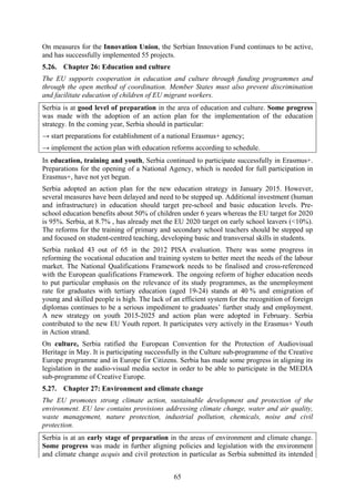 65
On measures for the Innovation Union, the Serbian Innovation Fund continues to be active,
and has successfully implemented 55 projects.
5.26. Chapter 26: Education and culture
The EU supports cooperation in education and culture through funding programmes and
through the open method of coordination. Member States must also prevent discrimination
and facilitate education of children of EU migrant workers.
Serbia is at good level of preparation in the area of education and culture. Some progress
was made with the adoption of an action plan for the implementation of the education
strategy. In the coming year, Serbia should in particular:
→ start preparations for establishment of a national Erasmus+ agency;
→ implement the action plan with education reforms according to schedule.
In education, training and youth, Serbia continued to participate successfully in Erasmus+.
Preparations for the opening of a National Agency, which is needed for full participation in
Erasmus+, have not yet begun.
Serbia adopted an action plan for the new education strategy in January 2015. However,
several measures have been delayed and need to be stepped up. Additional investment (human
and infrastructure) in education should target pre-school and basic education levels. Pre-
school education benefits about 50% of children under 6 years whereas the EU target for 2020
is 95%. Serbia, at 8.7% , has already met the EU 2020 target on early school leavers (<10%).
The reforms for the training of primary and secondary school teachers should be stepped up
and focused on student-centred teaching, developing basic and transversal skills in students.
Serbia ranked 43 out of 65 in the 2012 PISA evaluation. There was some progress in
reforming the vocational education and training system to better meet the needs of the labour
market. The National Qualifications Framework needs to be finalised and cross-referenced
with the European qualifications Framework. The ongoing reform of higher education needs
to put particular emphasis on the relevance of its study programmes, as the unemployment
rate for graduates with tertiary education (aged 19-24) stands at 40 % and emigration of
young and skilled people is high. The lack of an efficient system for the recognition of foreign
diplomas continues to be a serious impediment to graduates’ further study and employment.
A new strategy on youth 2015-2025 and action plan were adopted in February. Serbia
contributed to the new EU Youth report. It participates very actively in the Erasmus+ Youth
in Action strand.
On culture, Serbia ratified the European Convention for the Protection of Audiovisual
Heritage in May. It is participating successfully in the Culture sub-programme of the Creative
Europe programme and in Europe for Citizens. Serbia has made some progress in aligning its
legislation in the audio-visual media sector in order to be able to participate in the MEDIA
sub-programme of Creative Europe.
5.27. Chapter 27: Environment and climate change
The EU promotes strong climate action, sustainable development and protection of the
environment. EU law contains provisions addressing climate change, water and air quality,
waste management, nature protection, industrial pollution, chemicals, noise and civil
protection.
Serbia is at an early stage of preparation in the areas of environment and climate change.
Some progress was made in further aligning policies and legislation with the environment
and climate change acquis and civil protection in particular as Serbia submitted its intended
 