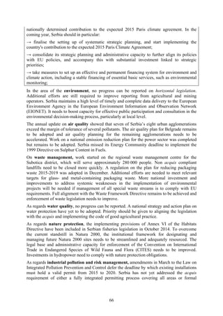 66
nationally determined contribution to the expected 2015 Paris climate agreement. In the
coming year, Serbia should in particular:
→ finalise the setting up of systematic strategic planning, and start implementing the
country's contribution to the expected 2015 Paris Climate Agreement;
→ consolidate its strategic planning and administrative capacity to further align its policies
with EU policies, and accompany this with substantial investment linked to strategic
priorities;
→ take measures to set up an effective and permanent financing system for environment and
climate action, including a stable financing of essential basic services, such as environmental
monitoring;
In the area of the environment, no progress can be reported on horizontal legislation.
Additional efforts are still required to improve reporting from agricultural and mining
operators. Serbia maintains a high level of timely and complete data delivery to the European
Environment Agency in the European Environment Information and Observation Network
(EIONET). It needs to boost capacity for effective public participation and consultation in the
environmental decision-making process, particularly at local level.
The annual update on air quality showed that seven of Serbia’s eight urban agglomerations
exceed the margin of tolerance of several pollutants. The air quality plan for Belgrade remains
to be adopted and air quality planning for the remaining agglomerations needs to be
accelerated. Work on a national emission reduction plan for the power sector was completed
but remains to be adopted. Serbia missed its Energy Community deadline to implement the
1999 Directive on Sulphur Content in Fuels.
On waste management, work started on the regional waste management centre for the
Subotica district, which will serve approximately 280 000 people. Non acquis compliant
landfills need to be closed more quickly. A regulation on the plan for reducing packaging
waste 2015-2019 was adopted in December. Additional efforts are needed to meet relevant
targets for glass- and metal-containing packaging waste. More national investment and
improvements to address systemic weaknesses in the implementation of environmental
projects will be needed if management of all special waste streams is to comply with EU
requirements. Full alignment with the Waste Framework Directive remains to be achieved and
enforcement of waste legislation needs to improve.
As regards water quality, no progress can be reported. A national strategy and action plan on
water protection have yet to be adopted. Priority should be given to aligning the legislation
with the acquis and implementing the code of good agricultural practice.
As regards nature protection, the implementing provisions of Annex VI of the Habitats
Directive have been included in Serbian fisheries legislation in October 2014. To overcome
the current standstill in Natura 2000, the institutional framework for designating and
managing future Natura 2000 sites needs to be streamlined and adequately resourced. The
legal base and administrative capacity for enforcement of the Convention on International
Trade in Endangered Species of Wild Fauna and Flora (CITES) needs to be improved.
Investments in hydropower need to comply with nature protection obligations.
As regards industrial pollution and risk management, amendments in March to the Law on
Integrated Pollution Prevention and Control defer the deadline by which existing installations
must hold a valid permit from 2015 to 2020. Serbia has not yet addressed the acquis
requirement of either a fully integrated permitting process covering all areas or formal
 
