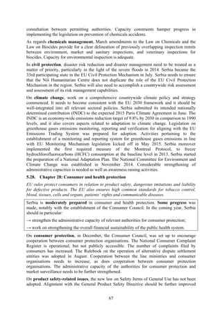 67
consultation between permitting authorities. Capacity constraints hamper progress in
implementing the legislation on prevention of chemicals accidents.
As regards chemicals management, March amendments to the Law on Chemicals and the
Law on Biocides provide for a clear delineation of previously overlapping inspection remits
between environment, market and sanitary inspections, and veterinary inspections for
biocides. Capacity for environmental inspection is adequate.
In civil protection, disaster risk reduction and disaster management need to be treated as a
matter of priority, particularly in the light of the severe floods in 2014. Serbia became the
33rd participating state in the EU Civil Protection Mechanism in July. Serbia needs to ensure
that the Niš Humanitarian Centre does not duplicate the role of the EU Civil Protection
Mechanism in the region. Serbia will also need to accomplish a countrywide risk assessment
and assessment of its risk management capabilities.
On climate change, work on a comprehensive countrywide climate policy and strategy
commenced. It needs to become consistent with the EU 2030 framework and it should be
well-integrated into all relevant sectoral policies. Serbia submitted its intended nationally
determined contribution (INDC) to the expected 2015 Paris Climate Agreement in June. The
INDC is an economy-wide emissions reduction target of 9.8% by 2030 in comparison to 1990
levels, and it also covers aspects related to adaptation to climate change. Legislation on
greenhouse gases emissions monitoring, reporting and verification for aligning with the EU
Emissions Trading System was prepared for adoption. Activities pertaining to the
establishment of a monitoring and reporting system for greenhouse gases emissions in line
with EU Monitoring Mechanism legislation kicked off in May 2015. Serbia moreover
implemented the first required measure of the Montreal Protocol, to freeze
hydrochlorofluorocarbons (HCFC) consumption at the baseline level in 2013. Serbia started
the preparation of a National Adaptation Plan. The National Committee for Environment and
Climate Change was established in November 2014. Considerable strengthening of
administrative capacities is needed as well as awareness raising activities.
5.28. Chapter 28: Consumer and health protection
EU rules protect consumers in relation to product safety, dangerous imitations and liability
for defective products. The EU also ensures high common standards for tobacco control,
blood, tissues, cells and organs, patients’ rights and communicable diseases.
Serbia is moderately prepared in consumer and health protection. Some progress was
made, notably with the establishment of the Consumer Council. In the coming year, Serbia
should in particular:
→ strengthen the administrative capacity of relevant authorities for consumer protection;
→ work on strengthening the overall financial sustainability of the public health system.
On consumer protection, in December, the Consumer Council, was set up to encourage
cooperation between consumer protection organisations. The National Consumer Complaint
Register is operational, but not publicly accessible. The number of complaints filed by
consumers has increased. The Rulebook on the operation of alternative dispute settlement
entities was adopted in August. Cooperation between the line ministries and consumer
organisations needs to increase, as does cooperation between consumer protection
organisations. The administrative capacity of the authorities for consumer protection and
market surveillance needs to be further strengthened.
On product safety-related issues, the new law on Safety Items of General Use has not been
adopted. Alignment with the General Product Safety Directive should be further improved
 