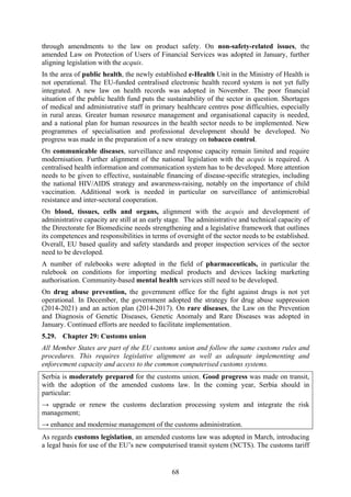 68
through amendments to the law on product safety. On non-safety-related issues, the
amended Law on Protection of Users of Financial Services was adopted in January, further
aligning legislation with the acquis.
In the area of public health, the newly established e-Health Unit in the Ministry of Health is
not operational. The EU-funded centralised electronic health record system is not yet fully
integrated. A new law on health records was adopted in November. The poor financial
situation of the public health fund puts the sustainability of the sector in question. Shortages
of medical and administrative staff in primary healthcare centres pose difficulties, especially
in rural areas. Greater human resource management and organisational capacity is needed,
and a national plan for human resources in the health sector needs to be implemented. New
programmes of specialisation and professional development should be developed. No
progress was made in the preparation of a new strategy on tobacco control.
On communicable diseases, surveillance and response capacity remain limited and require
modernisation. Further alignment of the national legislation with the acquis is required. A
centralised health information and communication system has to be developed. More attention
needs to be given to effective, sustainable financing of disease-specific strategies, including
the national HIV/AIDS strategy and awareness-raising, notably on the importance of child
vaccination. Additional work is needed in particular on surveillance of antimicrobial
resistance and inter-sectoral cooperation.
On blood, tissues, cells and organs, alignment with the acquis and development of
administrative capacity are still at an early stage. The administrative and technical capacity of
the Directorate for Biomedicine needs strengthening and a legislative framework that outlines
its competences and responsibilities in terms of oversight of the sector needs to be established.
Overall, EU based quality and safety standards and proper inspection services of the sector
need to be developed.
A number of rulebooks were adopted in the field of pharmaceuticals, in particular the
rulebook on conditions for importing medical products and devices lacking marketing
authorisation. Community-based mental health services still need to be developed.
On drug abuse prevention, the government office for the fight against drugs is not yet
operational. In December, the government adopted the strategy for drug abuse suppression
(2014-2021) and an action plan (2014-2017). On rare diseases, the Law on the Prevention
and Diagnosis of Genetic Diseases, Genetic Anomaly and Rare Diseases was adopted in
January. Continued efforts are needed to facilitate implementation.
5.29. Chapter 29: Customs union
All Member States are part of the EU customs union and follow the same customs rules and
procedures. This requires legislative alignment as well as adequate implementing and
enforcement capacity and access to the common computerised customs systems.
Serbia is moderately prepared for the customs union. Good progress was made on transit,
with the adoption of the amended customs law. In the coming year, Serbia should in
particular:
→ upgrade or renew the customs declaration processing system and integrate the risk
management;
→ enhance and modernise management of the customs administration.
As regards customs legislation, an amended customs law was adopted in March, introducing
a legal basis for use of the EU’s new computerised transit system (NCTS). The customs tariff
 