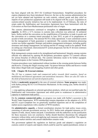 69
has been aligned with the 2015 EU Combined Nomenclature. Simplified procedures for
express shipments have been introduced. However, the law on the customs administration has
not yet been adopted and legislation on cash controls, cultural goods and duty relief on
imports of new production equipment still needs to be aligned with the acquis. Legislation on
customs-related security initiatives has yet to be implemented. As of February, the rules of
origin under the Stabilisation and Association Agreement have been harmonised with the
Convention on Pan-Euro-Mediterranean preferential rules of origin.
The customs administration continued to strengthen its administrative and operational
capacity. In 2014, a 12 % increase in customs duty collection was achieved. At unilateral
basis, Serbia ratified the convention on the simplification of formalities in trade in goods and
the convention on a common transit procedure in June 2015, as part of its preparations to
accede to both conventions. The national NCTS is fully operational. A new centralised system
for the management of bank guarantees is operational. The customs declaration processing
system was further upgraded. Strategic and modern management techniques, including quality
assurance and change management, are lacking and the IT strategy needs to be updated. Work
on setting up a functional, interconnected IT system progressed, but the IT division continues
to lose competent staff.
Risk management systems needs to be strengthened and harmonised. Integrity among customs
officials was addressed by opening 99 disciplinary procedures against 113 customs officers
for serious breaches of official duty. The customs laboratory needs to be further equipped.
Serbia participates in the Customs 2020 programme.
Customs procedures were implemented without incident at the crossing points between Serbia
and Kosovo. Closing the illegal crossing roads / by-passes between Serbia and Kosovo would
help reduce illegal trade and smuggling of petrol and other goods.
5.30. Chapter 30: External relations
The EU has a common trade and commercial policy towards third countries, based on
multilateral and bilateral agreements and autonomous measures. There are also EU rules in
the field of humanitarian aid and development policy.
Serbia is moderately prepared in the area of external relations. Some progress was made,
with Serbia joining the EU Civil Protection Mechanism. In the coming year, Serbia should in
particular:
→ stop applying safeguards on selected agriculture products, which are not justified under the
Stabilisation and Association Agreement and which point to weaknesses in administrative
capacity to implement trade policy.
On the common commercial policy, no progress was made with Serbia’s accession to the
World Trade Organisation. WTO membership remains dependent on the adoption of a WTO
and EU acquis-compliant law on genetically modified organisms and on the completion of
market access negotiations with a number of WTO members.
On administrative capacity, a formal coordination structure for trade policy issues exists,
consisting of relevant government services. In 2015, Serbia took safeguard measures on EU
imports of milk, cheese, butter and pork. Consultations with the authorities on the justification
for these measures were not conclusive. Serbia should therefore discontinue the safeguard
measures without delay and avoid applying such measures unless fully justified. The capacity
to collect market statistics and consult stakeholders remains weak.
The government updated the regulation on dual-use goods and adopted a regulation on
customs control of exports and imports which could be used for capital punishment, torture or
 