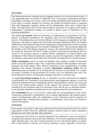 7
Governance
The Serbian government remained actively engaged towards its EU accession priority goal. A
core negotiating team was formed in September 2015. Involvement of parliament and other
stakeholders, including civil society, needs to be further strengthened and streamlined. While
recent steps to increase dialogue are welcome, the Serbian government needs to cooperate
fully with independent regulatory bodies and the Ombudsman's office and to respect their
remit. The legal framework for local self-government still needs to be improved and further
implemented. Constitutional changes are needed to address issues of importance for the
accession negotiations.
The Serbian government improved consistency in implementing its programme of priority
reforms. It remained committed to EU integration and to the EU-facilitated dialogue with
Kosovo. With political direction from the Minister for EU Integration, leadership by its Chief
Negotiator, and effective support from the Serbian European Integration Office, the Serbian
administration demonstrated a high level of preparedness and professionalism in the screening
process. A core negotiating team was formed in September 2015. The government addressed
the findings of the 2014 Progress Report by acting on the National Plan for the Adoption of
the Acquis for the period 2014-2018. Further systematic involvement of parliament and civil
society in the accession process is needed. Greater coordination of sectoral policies and
anticipation of their financial implications remain crucial for the negotiations. Further efforts
are needed to communicate more effectively the benefits of joining the EU to Serbian citizens.
Public consultations need to be wider and deadlines more realistic to enable all interested
parties to provide qualitative input. This is especially needed for draft legislation with major
economic and social impacts. More effective monitoring of the implementation of enacted
legislation and strategic documents is needed. Independent regulatory bodies and the
Ombudsman play an essential role in ensuring that the executive is accountable. It is a matter
of concern if members of the government act in such a way as to undermine their work. The
Prime Minister's initiative to hold regular meetings with them is a welcome step.
As regards local self-government, the law on Vojvodina’s resources still needs to be adopted
as prescribed by the Constitution. Local administrative and management capacity is weak and
significant disparities between municipalities persist. Responsibilities continue to be exercised
at local level without proper analysis of the capacity and resources required. Transfers
earmarked by line ministries need to be allocated in line with the law on municipal finance.
Local authorities should be consulted more on new legislation that has local implications.
The Constitution has yet to be revised to reflect fully the recommendations of the Venice
Commission, particularly on parliament’s role in judicial appointments, the political parties’
control of parliamentary office, the independence of key institutions and the protection of
fundamental rights, including data protection. A parliamentary action team was formed in
April for this purpose.
Civil society
Some progress was made in improving cooperation between the government and civil society
organisations (CSOs). However, additional measures should be taken to ensure transparent
dialogue between CSOs and other state institutions.
An empowered civil society is a crucial component of any democratic system and should be
recognised and treated as such by the state institutions. Civil society organisations and human
rights defenders play a key role in raising awareness of civil and political rights in a climate
that is often hostile to criticism. Civil society continued to grow, especially at local level.
 