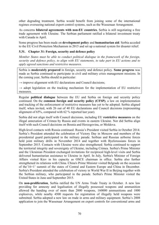 70
other degrading treatment. Serbia would benefit from joining some of the international
regimes overseeing national export control systems, such as the Wassenaar Arrangement.
As concerns bilateral agreements with non-EU countries, Serbia is still negotiating a free
trade agreement with Ukraine. The Serbian parliament ratified a bilateral investment treaty
with Canada in April.
Some progress has been made on development policy and humanitarian aid. Serbia acceded
to the EU Civil Protection Mechanism in 2015 and set up a national system for disaster relief.
5.31. Chapter 31: Foreign, security and defence policy
Member States must be able to conduct political dialogue in the framework of the foreign,
security and defence policy, to align with EU statements, to take part in EU actions and to
apply agreed sanctions and restrictive measures.
Serbia is moderately prepared in foreign, security and defence policy. Some progress was
made as Serbia continued to participate in civil and military crisis management missions. In
the coming year, Serbia should in particular:
→ improve alignment with EU declarations and Council decisions;
→ adopt legislation on the tracking mechanism for the implementation of EU restrictive
measures.
Regular political dialogue between the EU and Serbia on foreign and security policy
continued. On the common foreign and security policy (CFSP), a law on implementation
and tracking of the enforcement of restrictive measures has yet to be adopted. Serbia aligned
itself, when invited, with 26 out of 40 EU declarations and Council decisions (representing
alignment of 65%, compared with 62 % reported last year).
Serbia did not align itself with Council decisions, including EU restrictive measures on the
illegal annexation of Crimea by Russia and events in eastern Ukraine. Nor did Serbia align
itself with such Council decisions on Bosnia and Herzegovina, or Moldova.
High-level contacts with Russia continued. Russia’s President visited Serbia in October 2014.
Serbia’s President attended the celebration of Victory Day in Moscow and members of the
presidential guard participated in the military parade. Serbian and Russian airborne forces
held joint military drills in November 2014 and together with Byelorussians forces in
September 2015. Contacts with Ukraine were also strengthened. Serbia continued to support
the territorial integrity and sovereignty of Ukraine, including Crimea. Serbia's Prime Minister
and the Ukrainian President exchanged invitations for reciprocal high-level visits and Serbia
delivered humanitarian assistance to Ukraine in April. In July, Serbia's Minister of Foreign
Affairs visited Kiev in his capacity as OSCE chairman in office. Serbia also further
strengthened its relations with China. China's Prime Minister visited Belgrade on the occasion
of the’16+1’ summit of the states of Central and Eastern Europe and China in December.
Serbia's President attended the celebration of victory in World War II in Beijing together with
the Serbian military, who participated in the parade. Serbia's Prime Minister visited the
United States in June and September 2015.
On non-proliferation, Serbia ratified the UN Arms Trade Treaty in October. A new law
providing for amnesty and legalisation of illegally possessed weapons and ammunition
allowed the handing over of more than 2000 weapons, 160000 ammunitions and 1000
explosives, while nearby 4500 requests for registration of illegally held weapons were
submitted. Serbia adopted a new law on trade in arms and military equipment. Serbia’s 2008
application to join the Wassenaar Arrangement on export controls for conventional arms and
 