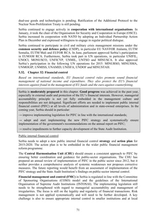 71
dual-use goods and technologies is pending. Ratification of the Additional Protocol to the
Nuclear Non-Proliferation Treaty is still pending.
Serbia continued to engage actively in cooperation with international organisations. In
January, it took the chair of the Organisation for Security and Cooperation in Europe (OSCE).
Serbia increased its cooperation with NATO by adopting an Individual Partnership Action
Plan in December and expressed willingness to engage in regular political dialogue.
Serbia continued to participate in civil and military crisis management missions under the
common security and defence policy (CSDP), in particular EU NAVFOR Atalanta, EUTM
Somalia, EUTM Mali and EUFOR RCA. In June, parliament approved Serbia’s participation
in EUMAM RCA. Furthermore, Serbia took part in UN operations, in particular UNIFIL,
UNOCI, MONUSCO, UNFICYP, UNMIL, UNTSO and MINUSCA. It also approved
Serbia’s participation in the following UN operations for 2015: MINURSO, MINUSMA,
UNMOGIP, UNMISS, UNAMID, UNISFA, UNDOF and MINUSTAH.
5.32. Chapter 32: Financial control
Based on international standards, EU financial control rules promote sound financial
management of national income and expenditure. They also protect the EU's financial
interests against fraud in the management of EU funds and the euro against counterfeiting.
Serbia is moderately prepared in this chapter. Good progress was achieved in the past year,
especially in external audit and protection of the EU’s financial interests. However, managerial
accountability principle is not yet fully embedded in the management culture and
responsibilities are not delegated. Significant efforts are needed to implement public internal
financial control (PIFC) at all levels of administration and in state-owned enterprises. In the
coming year, Serbia should in particular:
→ improve implementing legislation for PIFC in line with the international standards;
→ adopt and start implementing the new PIFC strategy and systematically ensure
implementation of the government's recommendations on the annual report on PIFC;
→ resolve impediments to further capacity development of the State Audit Institution.
Public internal financial control
Serbia needs to adopt a new public internal financial control strategy and action plan for
2015-2020. The action plan is to be embedded in the wider public financial management
reform programme.
The Central Harmonisation Unit (CHU) should ensure a consistent approach to PIFC by
ensuring better coordination and guidance for public-sector organisations. The CHU has
prepared an annual review of implementation of PIFC in the public sector since 2012, but it
neither provides a comprehensive analysis of systemic weaknesses nor proposes corrective
measures. The future reporting would benefit from an assessment of implementation of the
PIFC strategy and the State Audit Institution’s findings on public-sector internal control.
Financial management and control (FMC) in Serbia is regulated in line with the Committee
of Sponsoring Organisations (COSO) model and the guidelines of the International
Organisation of Supreme Audit Institutions (INTOSAI). The implementing legislation still
needs to be strengthened with regard to managerial accountability and management of
irregularities. The focus is still on the legality and regularity of financial transactions. Risk
management is not applied systematically and will need to be further developed. A key
challenge is also to ensure appropriate internal control in smaller institutions and at local
 