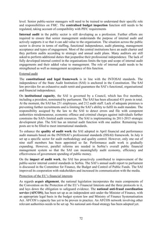 72
level. Senior public-sector managers will need to be trained to understand their specific role
and responsibilities on FMC. The centralised budget inspection function still needs to be
regulated, taking account of compatibility with PIFC requirements
Internal audit in the public sector is still developing as a profession. Further efforts are
required to ensure that senior management understands the purpose of internal audit and
actively supports it so that it can add value to the organisation. The situation across the public
sector is diverse in terms of staffing, functional independence, audit planning, management
acceptance and types of engagement. Most of the central institutions have an audit charter and
they perform audits according to strategic and annual audit plans. Many auditors are still
asked to perform additional duties that jeopardise their professional independence. The lack of
fully developed internal control in the organisations limits the type and scope of internal audit
engagements and their added value to management. The role of internal audit needs to be
strengthened as well as management acceptance of this function.
External audit
The constitutional and legal framework is in line with the INTOSAI standards. The
independence of the State Audit Institution (SAI) is anchored in the Constitution. The SAI
law provides for an exhaustive audit remit and guarantees the SAI’s functional, organisational
and financial independence.
On institutional capacity, the SAI is governed by a Council, which has five members,
including a president, nominated by parliament. The SAI has been allocated 431 posts in total.
At the moment, the SAI has 251 employees, and 212 audit staff. Lack of adequate premises is
preventing further recruitments and is limiting the SAI’s ability to fulfil its audit mandate. The
responsibility assigned by the law to the SAI to detect errors and file with competent
authorities misdemeanour, economic offence and criminal charges against individuals further
constrains the SAI's limited audit resources. The SAI is implementing its 2011-2015 strategic
development plan. The SAI has an internal audit function with one auditor. Remaining two
posts are to be filled to meet international standards.
To enhance the quality of audit work the SAI adopted in April financial and performance
audit manuals based on the INTOSAI’s professional standards (ISSAI) framework. In July it
set up a specific sector for audit methodology and quality control. However, only one out of
nine staff members has been appointed so far. Performance audit work is gradually
expanding. However, parallel reforms are needed in Serbia’s overall public financial
management system so that the SAI can meaningfully audit economy, efficiency and
effectiveness of government spending of public money.
On the impact of audit work, the SAI has proactively contributed to improvement of the
public-sector internal control standards in Serbia. The SAI’s annual audit report to parliament
is discussed in the Committee for Finance, the Budget and Control of Public Funds. The SAI
improved its cooperation with stakeholders and increased its communication with the media.
Protection of the EU’s financial interests
As regards acquis alignment, the national legislation incorporates the main components of
the Convention on the Protection of the EU’s Financial Interests and the three protocols to it,
and lays down the obligation to safeguard evidence. The national anti-fraud coordination
service (AFCOS), has been set up as an independent unit under the Minister of Finance, with
an appropriate legal basis in the budget system law and Ministry of Finance Systematisation
Act. AFCOS’s capacity has yet to be proven in practice. An AFCOS network involving other
relevant authorities needs to be set up. No national anti-fraud strategy has been adopted yet.
 