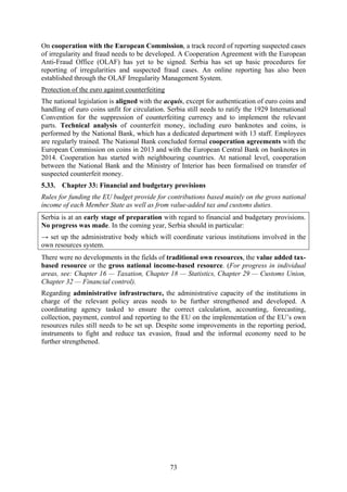 73
On cooperation with the European Commission, a track record of reporting suspected cases
of irregularity and fraud needs to be developed. A Cooperation Agreement with the European
Anti-Fraud Office (OLAF) has yet to be signed. Serbia has set up basic procedures for
reporting of irregularities and suspected fraud cases. An online reporting has also been
established through the OLAF Irregularity Management System.
Protection of the euro against counterfeiting
The national legislation is aligned with the acquis, except for authentication of euro coins and
handling of euro coins unfit for circulation. Serbia still needs to ratify the 1929 International
Convention for the suppression of counterfeiting currency and to implement the relevant
parts. Technical analysis of counterfeit money, including euro banknotes and coins, is
performed by the National Bank, which has a dedicated department with 13 staff. Employees
are regularly trained. The National Bank concluded formal cooperation agreements with the
European Commission on coins in 2013 and with the European Central Bank on banknotes in
2014. Cooperation has started with neighbouring countries. At national level, cooperation
between the National Bank and the Ministry of Interior has been formalised on transfer of
suspected counterfeit money.
5.33. Chapter 33: Financial and budgetary provisions
Rules for funding the EU budget provide for contributions based mainly on the gross national
income of each Member State as well as from value-added tax and customs duties.
Serbia is at an early stage of preparation with regard to financial and budgetary provisions.
No progress was made. In the coming year, Serbia should in particular:
→ set up the administrative body which will coordinate various institutions involved in the
own resources system.
There were no developments in the fields of traditional own resources, the value added tax-
based resource or the gross national income-based resource. (For progress in individual
areas, see: Chapter 16 — Taxation, Chapter 18 — Statistics, Chapter 29 — Customs Union,
Chapter 32 — Financial control).
Regarding administrative infrastructure, the administrative capacity of the institutions in
charge of the relevant policy areas needs to be further strengthened and developed. A
coordinating agency tasked to ensure the correct calculation, accounting, forecasting,
collection, payment, control and reporting to the EU on the implementation of the EU’s own
resources rules still needs to be set up. Despite some improvements in the reporting period,
instruments to fight and reduce tax evasion, fraud and the informal economy need to be
further strengthened.
 