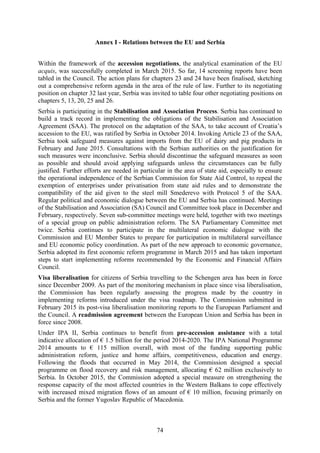 74
Annex I - Relations between the EU and Serbia
Within the framework of the accession negotiations, the analytical examination of the EU
acquis, was successfully completed in March 2015. So far, 14 screening reports have been
tabled in the Council. The action plans for chapters 23 and 24 have been finalised, sketching
out a comprehensive reform agenda in the area of the rule of law. Further to its negotiating
position on chapter 32 last year, Serbia was invited to table four other negotiating positions on
chapters 5, 13, 20, 25 and 26.
Serbia is participating in the Stabilisation and Association Process. Serbia has continued to
build a track record in implementing the obligations of the Stabilisation and Association
Agreement (SAA). The protocol on the adaptation of the SAA, to take account of Croatia’s
accession to the EU, was ratified by Serbia in October 2014. Invoking Article 23 of the SAA,
Serbia took safeguard measures against imports from the EU of dairy and pig products in
February and June 2015. Consultations with the Serbian authorities on the justification for
such measures were inconclusive. Serbia should discontinue the safeguard measures as soon
as possible and should avoid applying safeguards unless the circumstances can be fully
justified. Further efforts are needed in particular in the area of state aid, especially to ensure
the operational independence of the Serbian Commission for State Aid Control, to repeal the
exemption of enterprises under privatisation from state aid rules and to demonstrate the
compatibility of the aid given to the steel mill Smederevo with Protocol 5 of the SAA.
Regular political and economic dialogue between the EU and Serbia has continued. Meetings
of the Stabilisation and Association (SA) Council and Committee took place in December and
February, respectively. Seven sub-committee meetings were held, together with two meetings
of a special group on public administration reform. The SA Parliamentary Committee met
twice. Serbia continues to participate in the multilateral economic dialogue with the
Commission and EU Member States to prepare for participation in multilateral surveillance
and EU economic policy coordination. As part of the new approach to economic governance,
Serbia adopted its first economic reform programme in March 2015 and has taken important
steps to start implementing reforms recommended by the Economic and Financial Affairs
Council.
Visa liberalisation for citizens of Serbia travelling to the Schengen area has been in force
since December 2009. As part of the monitoring mechanism in place since visa liberalisation,
the Commission has been regularly assessing the progress made by the country in
implementing reforms introduced under the visa roadmap. The Commission submitted in
February 2015 its post-visa liberalisation monitoring reports to the European Parliament and
the Council. A readmission agreement between the European Union and Serbia has been in
force since 2008.
Under IPA II, Serbia continues to benefit from pre-accession assistance with a total
indicative allocation of € 1.5 billion for the period 2014-2020. The IPA National Programme
2014 amounts to € 115 million overall, with most of the funding supporting public
administration reform, justice and home affairs, competitiveness, education and energy.
Following the floods that occurred in May 2014, the Commission designed a special
programme on flood recovery and risk management, allocating € 62 million exclusively to
Serbia. In October 2015, the Commission adopted a special measure on strengthening the
response capacity of the most affected countries in the Western Balkans to cope effectively
with increased mixed migration flows of an amount of € 10 million, focusing primarily on
Serbia and the former Yugoslav Republic of Macedonia.
 