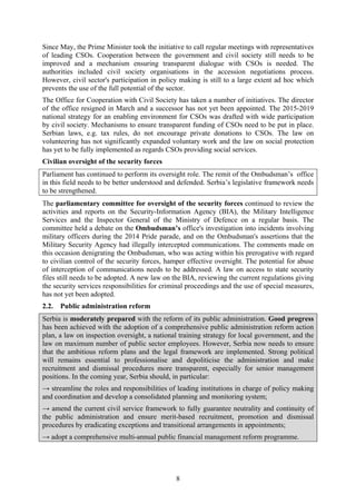 8
Since May, the Prime Minister took the initiative to call regular meetings with representatives
of leading CSOs. Cooperation between the government and civil society still needs to be
improved and a mechanism ensuring transparent dialogue with CSOs is needed. The
authorities included civil society organisations in the accession negotiations process.
However, civil sector's participation in policy making is still to a large extent ad hoc which
prevents the use of the full potential of the sector.
The Office for Cooperation with Civil Society has taken a number of initiatives. The director
of the office resigned in March and a successor has not yet been appointed. The 2015-2019
national strategy for an enabling environment for CSOs was drafted with wide participation
by civil society. Mechanisms to ensure transparent funding of CSOs need to be put in place.
Serbian laws, e.g. tax rules, do not encourage private donations to CSOs. The law on
volunteering has not significantly expanded voluntary work and the law on social protection
has yet to be fully implemented as regards CSOs providing social services.
Civilian oversight of the security forces
Parliament has continued to perform its oversight role. The remit of the Ombudsman’s office
in this field needs to be better understood and defended. Serbia’s legislative framework needs
to be strengthened.
The parliamentary committee for oversight of the security forces continued to review the
activities and reports on the Security-Information Agency (BIA), the Military Intelligence
Services and the Inspector General of the Ministry of Defence on a regular basis. The
committee held a debate on the Ombudsman’s office's investigation into incidents involving
military officers during the 2014 Pride parade, and on the Ombudsman's assertions that the
Military Security Agency had illegally intercepted communications. The comments made on
this occasion denigrating the Ombudsman, who was acting within his prerogative with regard
to civilian control of the security forces, hamper effective oversight. The potential for abuse
of interception of communications needs to be addressed. A law on access to state security
files still needs to be adopted. A new law on the BIA, reviewing the current regulations giving
the security services responsibilities for criminal proceedings and the use of special measures,
has not yet been adopted.
2.2. Public administration reform
Serbia is moderately prepared with the reform of its public administration. Good progress
has been achieved with the adoption of a comprehensive public administration reform action
plan, a law on inspection oversight, a national training strategy for local government, and the
law on maximum number of public sector employees. However, Serbia now needs to ensure
that the ambitious reform plans and the legal framework are implemented. Strong political
will remains essential to professionalise and depoliticise the administration and make
recruitment and dismissal procedures more transparent, especially for senior management
positions. In the coming year, Serbia should, in particular:
→ streamline the roles and responsibilities of leading institutions in charge of policy making
and coordination and develop a consolidated planning and monitoring system;
→ amend the current civil service framework to fully guarantee neutrality and continuity of
the public administration and ensure merit-based recruitment, promotion and dismissal
procedures by eradicating exceptions and transitional arrangements in appointments;
→ adopt a comprehensive multi-annual public financial management reform programme.
 
