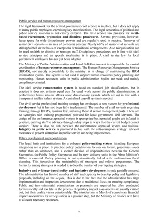 9
Public service and human resources management
The legal framework for the central government civil service is in place, but it does not apply
to many public employees exercising key state functions. The legal separation of political and
public service positions is not clearly enforced. The civil service law provides for merit-
based recruitment, promotion and dismissal procedures. Several provisions, however,
leave space for wide discretionary powers and are regularly used in practise. Turnover of
senior civil servants is an area of particular concern. Nearly 60 % of senior civil servants are
still appointed on the basis of exceptions or transitional arrangements. Also reorganisation can
be used unfairly to dismiss or reassign staff. Disciplinary procedures are in line with civil
service principles and an appeals mechanism is in place. A civil service law for local
government employees has not yet been adopted.
The Ministry of Public Administration and Local Self-Government is responsible for central
coordination of human resources management. The Human Resources Management Service
(HRMS), not directly accountable to the ministry, is in charge of maintaining the HRM
information system. The system is not used to support human resources policy planning and
monitoring. Human resources units in public administration bodies are weak and mainly
compliance-oriented.
The civil service remuneration system is based on standard job classifications, but in
practice it does not achieve equal pay for equal work across the public administration. A
performance bonus scheme allows some discretionary awards, which are not in line with a
transparent and fair salary system. A centralised payroll system is needed.
The civil service professional training strategy has envisaged a new system for professional
development but it has not been fully implemented. The number of civil servants receiving
training, through HRMS, remains low, including those at senior management posts. There are
no synergies with training programmes provided for local government civil servants. The
design of the performance appraisal system is appropriate but appraisal grades are inflated in
practice, entitling staff to advance through salary steps in ways that the current budget cannot
support. There is also no link between the performance appraisal system and training.
Integrity in public service is promoted in line with the anti-corruption strategy; relevant
measures to prevent corruption in public service are being implemented.
Policy development and coordination
The legal basis and institutions for a coherent policy-making system including European
integration are in place. In practice policy coordination focuses on formal, procedural issues
rather than on substance, and a clearer division of responsibilities between the General
Secretariat, the Public Policy Secretariat and the new delivery units in the Prime Minister’s
Office is essential. Policy planning is not systematically linked with medium-term fiscal
planning. This jeopardises the sustainability of strategies and reform programmes. The
hierarchy among strategies is needed to reduce the number of overlapping strategies.
Inclusive and evidence-based policy and legislative development is only partially ensured.
The administration has limited number of staff and capacity to develop policy and legislative
proposals, including on the acquis. This is due to the fact that the administration has large
implementation and inspection departments due to traditional focus on ensuring compliance.
Public and inter-ministerial consultations on proposals are required but often conducted
formalistically and too late in the process. Regulatory impact assessments are usually carried
out, but their quality varies considerably. The introduction in March of compulsory financial
impact assessments for all legislation is a positive step, but the Ministry of Finance will have
to allocate necessary resources.
 