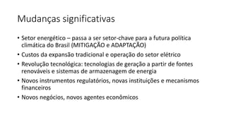 Mudanças significativas
• Setor energético – passa a ser setor-chave para a futura política
climática do Brasil (MITIGAÇÃO e ADAPTAÇÃO)
• Custos da expansão tradicional e operação do setor elétrico
• Revolução tecnológica: tecnologias de geração a partir de fontes
renováveis e sistemas de armazenagem de energia
• Novos instrumentos regulatórios, novas instituições e mecanismos
financeiros
• Novos negócios, novos agentes econômicos
 