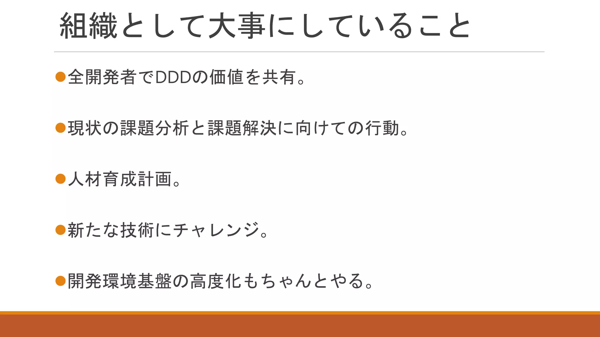 組織として大事にしていること
全開発者でDDDの価値を共有。
現状の課題分析と課題解決に向けての行動。
人材育成計画。
新たな技術にチャレンジ。
開発環境基盤の高度化もちゃんとやる。
 