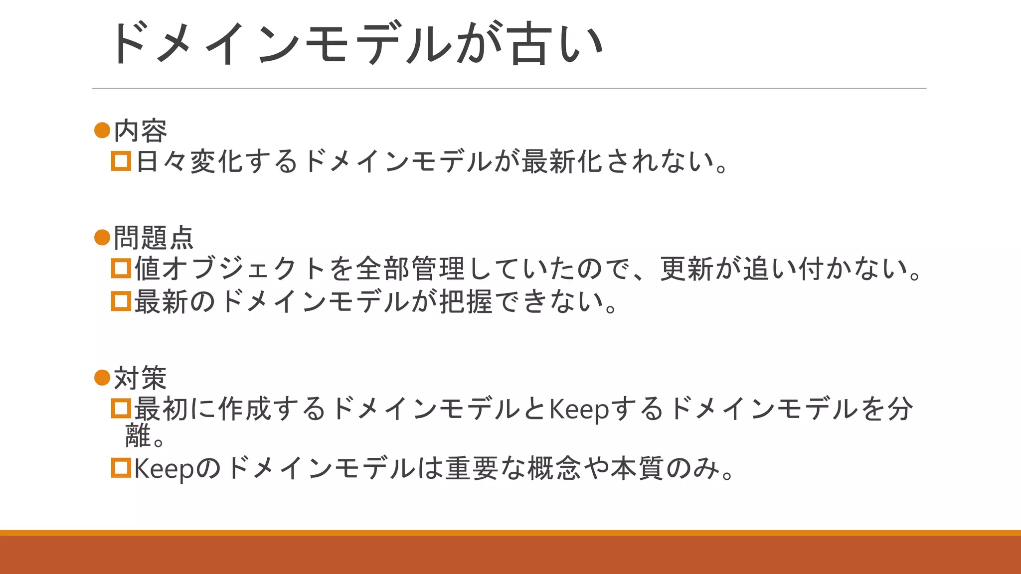 ドメインモデルが古い
内容
日々変化するドメインモデルが最新化されない。
問題点
値オブジェクトを全部管理していたので、更新が追い付かない。
最新のドメインモデルが把握できない。
対策
最初に作成するドメインモデルとKeepするドメインモデルを分
離。
Keepのドメインモデルは重要な概念や本質のみ。
 