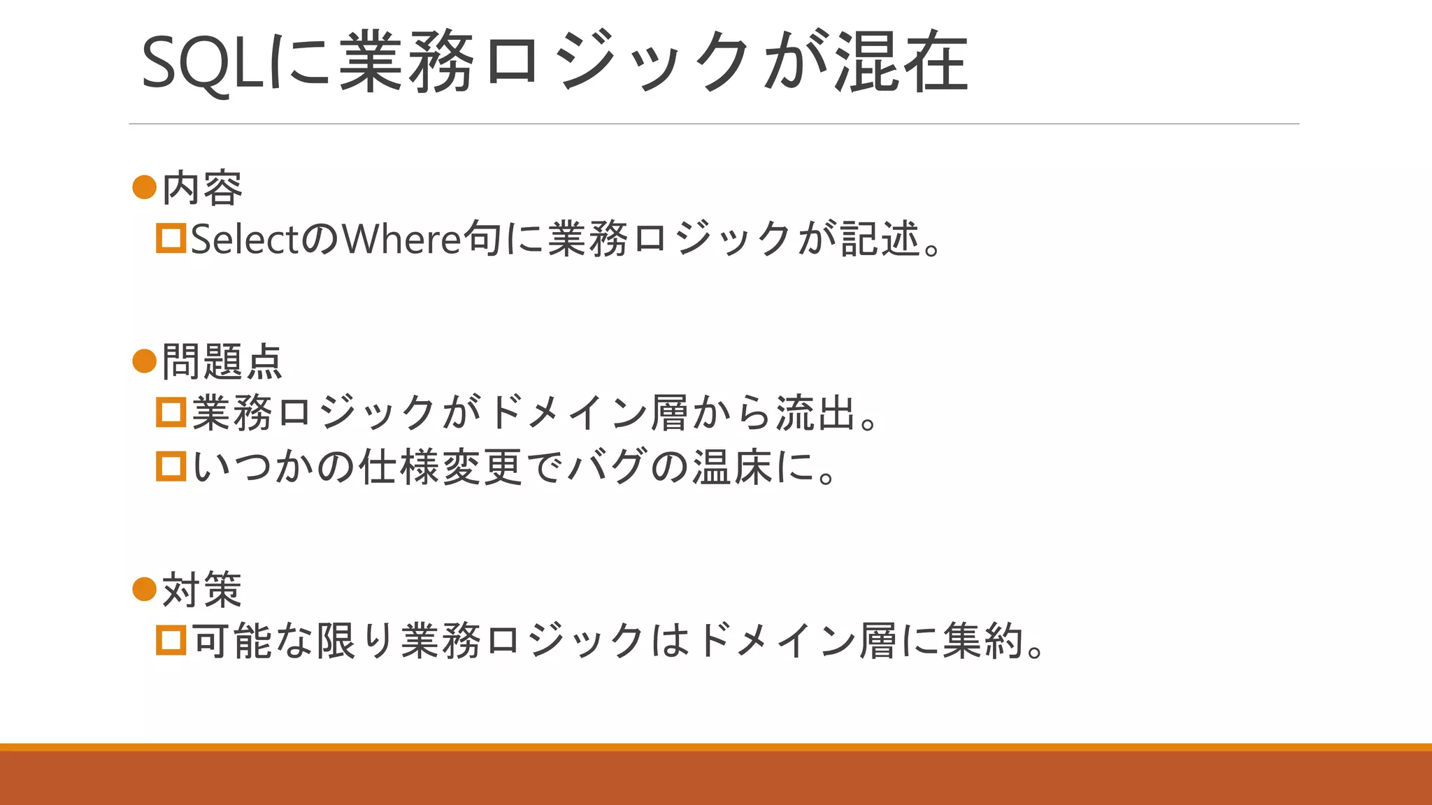 SQLに業務ロジックが混在
内容
SelectのWhere句に業務ロジックが記述。
問題点
業務ロジックがドメイン層から流出。
いつかの仕様変更でバグの温床に。
対策
可能な限り業務ロジックはドメイン層に集約。
 