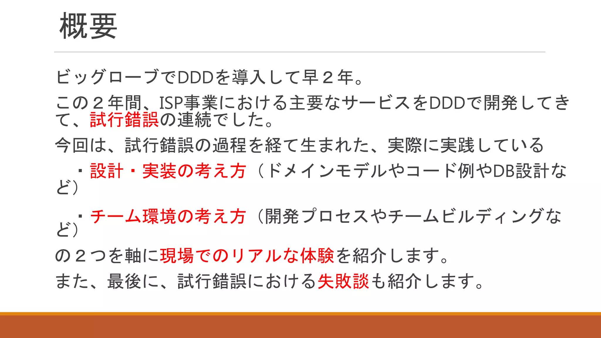 概要
ビッグローブでDDDを導入して早２年。
この２年間、ISP事業における主要なサービスをDDDで開発してき
て、試行錯誤の連続でした。
今回は、試行錯誤の過程を経て生まれた、実際に実践している
・設計・実装の考え方（ドメインモデルやコード例やDB設計な
ど）
・チーム環境の考え方（開発プロセスやチームビルディングな
ど）
の２つを軸に現場でのリアルな体験を紹介します。
また、最後に、試行錯誤における失敗談も紹介します。
 