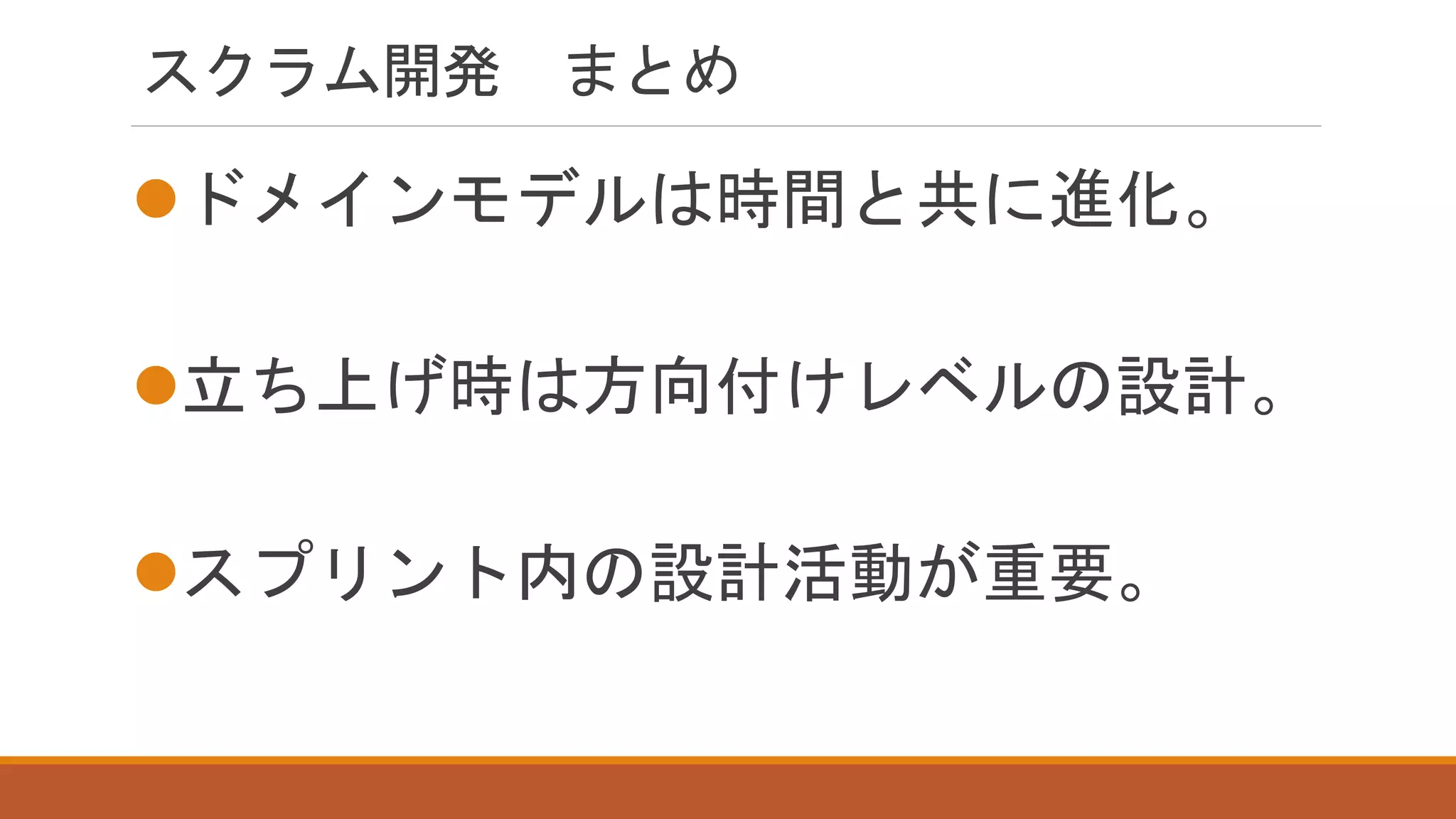 スクラム開発 まとめ
ドメインモデルは時間と共に進化。
立ち上げ時は方向付けレベルの設計。
スプリント内の設計活動が重要。
 